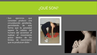 ¿QUÉ SON?
Son ejercicios que
consisten producir una
circunducción pendiente,
permitiendo de esta
forma que la gravedad
separe la cabeza del
humero del acromion al
realizar el movimiento
activo dentro de los
límites de movimiento
que no produzcan dolor.