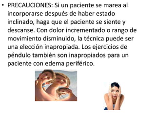 • PRECAUCIONES: Si un paciente se marea al
incorporarse después de haber estado
inclinado, haga que el paciente se siente y
descanse. Con dolor incrementado o rango de
movimiento disminuido, la técnica puede ser
una elección inapropiada. Los ejercicios de
péndulo también son inapropiados para un
paciente con edema periférico.