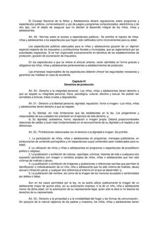 El Consejo Nacional de la Niñez y Adolescencia dictará regulaciones sobre programas y
espectáculos públicos, comercialización y uso de juegos y programas computarizados, electrónicos o de
otro tipo, con el objeto de asegurar que no afecten al desarrollo integral de los niños, niñas y
adolescentes.
Art. 49.- Normas sobre el acceso a espectáculos públicos.- Se prohíbe el ingreso de niños,
niñas y adolescentes a los espectáculos que hayan sido calificados como inconvenientes para su edad.
Los espectáculos públicos adecuados para la niñez y adolescencia gozarán de un régimen
especial respecto de los impuestos y contribuciones fiscales y municipales, que se reglamentará por las
autoridades respectivas. Si se han organizado exclusivamente en beneficio de los establecimientos de
protección, gozarán de exoneración de impuestos.
En los espectáculos a que se refiere el artículo anterior, serán admitidos en forma gratuita y
obligatoria los niños, niñas y adolescentes pertenecientes a establecimientos de protección.
Las empresas responsables de los espectáculos deberán ofrecer las seguridades necesarias y
garantizar las medidas en caso de accidente.
Capítulo IV
Derechos de protección
Art. 50.- Derecho a la integridad personal.- Los niños, niñas y adolescentes tienen derecho a
que se respete su integridad personal, física, psicológica, cultural, afectiva y sexual. No podrán ser
sometidos a torturas, tratos crueles y degradantes.
Art. 51.- Derecho a la libertad personal, dignidad, reputación, honor e imagen.- Los niños, niñas
y adolescentes tienen derecho a que se respete:
a) Su libertad, sin más limitaciones que las establecidas en la ley. Los progenitores y
responsables de sus cuidados los orientarán en el ejercicio de este derecho; y,
b) Su dignidad, autoestima, honra, reputación e imagen propia. Deberá proporcionárseles
relaciones de calidez y buen trato fundamentadas en el reconocimiento de su dignidad y el respeto a las
diferencias.
Art. 52.- Prohibiciones relacionadas con el derecho a la dignidad e imagen. Se prohíbe:
1. La participación de niños, niñas y adolescentes en programas, mensajes publicitarios, en
producciones de contenido pornográfico y en espectáculos cuyos contenidos sean inadecuados para su
edad;
2. La utilización de niños y niñas o adolescentes en programas o espectáculos de proselitismo
político o religioso;
3. La publicación o exhibición de noticias, reportajes, crónicas, historias de vida o cualquiera otra
expresión periodística con imagen o nombres propios de niños, niñas o adolescentes que han sido
víctimas de maltrato o abuso;
4. La publicación o exhibición de imágenes y grabaciones o referencias escritas que permitan la
identificación o individualización de un niño, niña o adolescente que ha sido víctima de maltrato, abuso
sexual o infracción penal, y cualquier otra referencia al entorno en el que se desarrollan; y,
5. La publicación del nombre, así como de la imagen de los menores acusados o sentenciados
por delitos o faltas.
Aun en los casos permitidos por la ley, no se podrá utilizar públicamente la imagen de un
adolescente mayor de quince años, sin su autorización expresa; ni la de un niño, niña o adolescente
menor de dicha edad, sin la autorización de su representante legal, quien sólo la dará si no lesiona los
derechos de su representado.
Art. 53.- Derecho a la privacidad y a la inviolabilidad del hogar y las formas de comunicación.-
Sin perjuicio de la natural vigilancia de los padres y maestros, los niños, niñas y adolescentes tienen
 