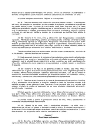 derecho a que se respete la intimidad de su vida privada y familiar; y la privacidad e inviolabilidad de su
domicilio, correspondencia y comunicaciones telefónicas y electrónicas, de conformidad con la ley.
Se prohíbe las injerencias arbitrarias o ilegales en su vida privada.
Art. 54.- Derecho a la reserva de la información sobre antecedentes penales.- Los adolescentes
que hayan sido investigados, sometidos a proceso, privados de su libertad o a quienes se haya aplicado
una medida socio-educativa, con motivo de una infracción penal, tienen derecho a que no se hagan
públicos sus antecedentes policiales o judiciales y a que se respete la reserva de la información procesal
en la forma dispuesta en esta Ley, a menos que el Juez competente lo autorice en resolución motivada,
en la que se expongan con claridad y precisión las circunstancias que justifican hacer pública la
información.
Art. 55.- Derecho de los niños, niñas y adolescentes con discapacidades o necesidades
especiales.- Además de los derechos y garantías generales que la ley contempla a favor de los niños,
niñas y adolescentes, aquellos que tengan alguna discapacidad o necesidad especial gozarán de los
derechos que sean necesarios para el desarrollo integral de su personalidad hasta el máximo de sus
potencialidades y para el disfrute de una vida plena, digna y dotada de la mayor autonomía posible, de
modo que puedan participar activamente en la sociedad, de acuerdo a su condición.
Tendrán también el derecho a ser informados sobre las causas, consecuencias y pronóstico de
su discapacidad y sobre los derechos que les asisten.
El Estado asegurará el ejercicio de estos derechos mediante su acceso efectivo a la educación
y a la capacitación que requieren; y la prestación de servicios de estimulación temprana, rehabilitación,
preparación para la actividad laboral, esparcimiento y otras necesarias, que serán gratuitos para los
niños, niñas y adolescentes cuyos progenitores o responsables de su cuidado no estén en condiciones
de pagarlos.
Art. 56.- Derecho de los hijos de las personas privadas de libertad.- Los niños; niñas y
adolescentes que no gocen de su medio familiar por encontrarse uno o ambos progenitores privados de
su libertad, deberán recibir protección y asistencia especiales del Estado, fuera de los centros de
rehabilitación, mediante modalidades de atención que aseguren su derecho a la convivencia familiar y
comunitaria y a las relaciones personales directas y regulares con sus progenitores.
Art. 57.- Derecho a protección especial en casos de desastres y conflictos armados.- Los niños,
niñas y adolescentes tienen derecho a protección especial en casos de desastres naturales y de
conflictos armados internos o internacionales. Esta protección se expresará, entre otras medidas, en la
provisión prioritaria de medios de evacuación de las zonas afectadas, alojamiento, alimentación,
atención médica y medicinas.
El Estado garantiza el respeto irrestricto de las normas del derecho internacional humanitario en
favor de los niños, niñas y adolescentes a los que se refiere este artículo; y asegurará los recursos,
medios y mecanismos para que se reintegren a la vida social con la plenitud de sus derechos y deberes.
Se prohíbe reclutar o permitir la participación directa de niños, niñas y adolescentes en
hostilidades armadas internas e internacionales.
Art. 58.- Derecho de los niños, niñas y adolescentes refugiados.- Los niños, niñas y
adolescentes que soliciten o a quienes se les haya concedido el estatuto de refugiado, tienen derecho a
recibir protección humanitaria y la asistencia necesaria para el pleno disfrute de sus derechos. El mismo
derecho asiste a sus progenitores y a las personas encargadas de su cuidado.
Capítulo V
Derechos de participación
Art. 59.- Derecho a la libertad de expresión.- Los niños, niñas y adolescentes tienen derecho a
expresarse libremente, a buscar, recibir y difundir informaciones e ideas de todo tipo, oralmente, por
 