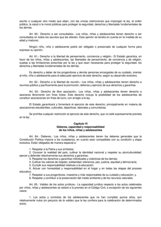 escrito o cualquier otro medio que elijan, con las únicas restricciones que impongan la ley, el orden
público, la salud o la moral públicas para proteger la seguridad, derechos y libertades fundamentales de
los demás.
Art. 60.- Derecho a ser consultados.- Los niños, niñas y adolescentes tienen derecho a ser
consultados en todos los asuntos que les afecten. Esta opinión se tendrá en cuenta en la medida de su
edad y madurez.
Ningún niño, niña o adolescente podrá ser obligado o presionado de cualquier forma para
expresar su opinión.
Art. 61.- Derecho a la libertad de pensamiento, conciencia y religión.- El Estado garantiza, en
favor de los niños, niñas y adolescentes, las libertades de pensamiento, de conciencia y de religión,
sujetas a las limitaciones prescritas por la ley y que sean necesarias para proteger la seguridad, los
derechos y libertades fundamentales de los demás.
Es derecho y deber de los progenitores y demás personas encargadas de su cuidado, orientar
al niño, niña o adolescente para el adecuado ejercicio de este derecho, según su desarrollo evolutivo.
Art. 62.- Derecho a la libertad de reunión.- Los niños, niñas y adolescentes tienen derecho a
reunirse pública y pacíficamente para la promoción, defensa y ejercicio de sus derechos y garantías.
Art. 63.- Derecho de libre asociación.- Los niños, niñas y adolescentes tienen derecho a
asociarse libremente con fines lícitos. Este derecho incluye la posibilidad de los adolescentes de
constituir asociaciones sin fines de lucro, con arreglo a la ley.
El Estado garantizará y fomentará el ejercicio de este derecho; principalmente en materia de
asociaciones estudiantiles, culturales, deportivas, laborales y comunitarias.
Se prohíbe cualquier restricción al ejercicio de este derecho, que no esté expresamente prevista
en la ley.
Capítulo VI
Deberes, capacidad y responsabilidad
de los niños, niñas y adolescentes
Art. 64.- Deberes.- Los niños, niñas y adolescentes tienen los deberes generales que la
Constitución Política impone a los ciudadanos, en cuanto sean compatibles con su condición y etapa
evolutiva. Están obligados de manera especial a:
1. Respetar a la Patria y sus símbolos;
2. Conocer la realidad del país, cultivar la identidad nacional y respetar su pluriculturalidad;
ejercer y defender efectivamente sus derechos y garantías;
3. Respetar los derechos y garantías individuales y colectivas de los demás;
4. Cultivar los valores de respeto, solidaridad, tolerancia, paz, justicia, equidad y democracia;
5. Cumplir sus responsabilidad relativas a la educación;
6. Actuar con honestidad y responsabilidad en el hogar y en todas las etapas del proceso
educativo;
7. Respetar a sus progenitores, maestros y más responsables de su cuidado y educación; y,
8. Respetar y contribuir a la preservación del medio ambiente y de los recursos naturales.
Art. 65.- Validez de los actos jurídicos.- La capacidad jurídica respecto a los actos celebrados
por niños, niñas y adolescentes se estará a lo previsto en el Código Civil, a excepción de los siguientes
casos:
1. Los actos y contratos de los adolescentes que no han cumplido quince años, son
relativamente nulos sin perjuicio de la validez que la ley confiera para la celebración de determinados
actos;
 