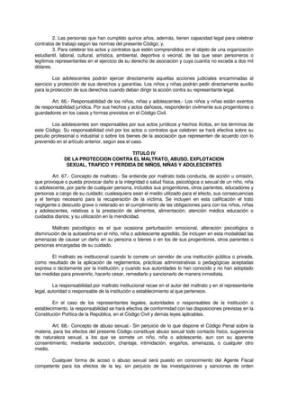 2. Las personas que han cumplido quince años, además, tienen capacidad legal para celebrar
contratos de trabajo según las normas del presente Código; y,
3. Para celebrar los actos y contratos que estén comprendidos en el objeto de una organización
estudiantil, laboral, cultural, artística, ambiental, deportiva o vecinal, de las que sean personeros o
legítimos representantes en el ejercicio de su derecho de asociación y cuya cuantía no exceda a dos mil
dólares.
Los adolescentes podrán ejercer directamente aquellas acciones judiciales encaminadas al
ejercicio y protección de sus derechos y garantías. Los niños y niñas podrán pedir directamente auxilio
para la protección de sus derechos cuando deban dirigir la acción contra su representante legal.
Art. 66.- Responsabilidad de los niños, niñas y adolescentes.- Los niños y niñas están exentos
de responsabilidad jurídica. Por sus hechos y actos dañosos, responderán civilmente sus progenitores o
guardadores en los casos y formas previstos en el Código Civil.
Los adolescentes son responsables por sus actos jurídicos y hechos ilícitos, en los términos de
este Código. Su responsabilidad civil por los actos o contratos que celebren se hará efectiva sobre su
peculio profesional o industrial o sobre los bienes de la asociación que representen de acuerdo con lo
prevenido en el artículo anterior, según sea el caso.
TITULO IV
DE LA PROTECCION CONTRA EL MALTRATO, ABUSO, EXPLOTACION
SEXUAL, TRAFICO Y PERDIDA DE NIÑOS, NIÑAS Y ADOLESCENTES
Art. 67.- Concepto de maltrato.- Se entiende por maltrato toda conducta, de acción u omisión,
que provoque o pueda provocar daño a la integridad o salud física, psicológica o sexual de un niño, niña
o adolescente, por parte de cualquier persona, incluidos sus progenitores, otros parientes, educadores y
personas a cargo de su cuidado; cualesquiera sean el medio utilizado para el efecto, sus consecuencias
y el tiempo necesario para la recuperación de la víctima. Se incluyen en esta calificación el trato
negligente o descuido grave o reiterado en el cumplimiento de las obligaciones para con los niños, niñas
y adolescentes, relativas a la prestación de alimentos, alimentación, atención médica educación o
cuidados diarios; y su utilización en la mendicidad.
Maltrato psicológico es el que ocasiona perturbación emocional, alteración psicológica o
disminución de la autoestima en el niño, niña o adolescente agredido. Se incluyen en esta modalidad las
amenazas de causar un daño en su persona o bienes o en los de sus progenitores, otros parientes o
personas encargadas de su cuidado.
El maltrato es institucional cuando lo comete un servidor de una institución pública o privada,
como resultado de la aplicación de reglamentos, prácticas administrativas o pedagógicas aceptadas
expresa o tácitamente por la institución; y cuando sus autoridades lo han conocido y no han adoptado
las medidas para prevenirlo, hacerlo cesar, remediarlo y sancionarlo de manera inmediata.
La responsabilidad por maltrato institucional recae en el autor del maltrato y en el representante
legal, autoridad o responsable de la institución o establecimiento al que pertenece.
En el caso de los representantes legales, autoridades o responsables de la institución o
establecimiento, la responsabilidad se hará efectiva de conformidad con las disposiciones previstas en la
Constitución Política de la República, en el Código Civil y demás leyes aplicables.
Art. 68.- Concepto de abuso sexual.- Sin perjuicio de lo que dispone el Código Penal sobre la
materia, para los efectos del presente Código constituye abuso sexual todo contacto físico, sugerencia
de naturaleza sexual, a los que se somete un niño, niña o adolescente, aun con su aparente
consentimiento, mediante seducción, chantaje, intimidación, engaños, amenazas, o cualquier otro
medio.
Cualquier forma de acoso o abuso sexual será puesto en conocimiento del Agente Fiscal
competente para los efectos de la ley, sin perjuicio de las investigaciones y sanciones de orden
 