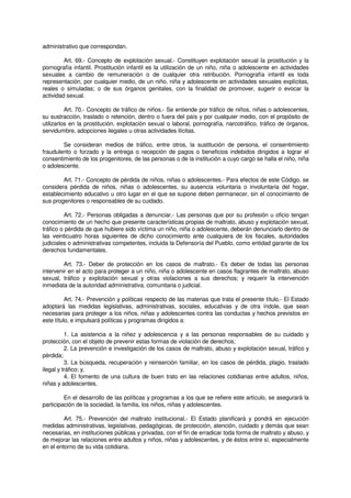 administrativo que correspondan.
Art. 69.- Concepto de explotación sexual.- Constituyen explotación sexual la prostitución y la
pornografía infantil. Prostitución infantil es la utilización de un niño, niña o adolescente en actividades
sexuales a cambio de remuneración o de cualquier otra retribución. Pornografía infantil es toda
representación, por cualquier medio, de un niño, niña y adolescente en actividades sexuales explícitas,
reales o simuladas; o de sus órganos genitales, con la finalidad de promover, sugerir o evocar la
actividad sexual.
Art. 70.- Concepto de tráfico de niños.- Se entiende por tráfico de niños, niñas o adolescentes,
su sustracción, traslado o retención, dentro o fuera del país y por cualquier medio, con el propósito de
utilizarlos en la prostitución, explotación sexual o laboral, pornografía, narcotráfico, tráfico de órganos,
servidumbre, adopciones ilegales u otras actividades ilícitas.
Se consideran medios de tráfico, entre otros, la sustitución de persona, el consentimiento
fraudulento o forzado y la entrega o recepción de pagos o beneficios indebidos dirigidos a lograr el
consentimiento de los progenitores, de las personas o de la institución a cuyo cargo se halla el niño, niña
o adolescente.
Art. 71.- Concepto de pérdida de niños, niñas o adolescentes.- Para efectos de este Código, se
considera pérdida de niños, niñas o adolescentes, su ausencia voluntaria o involuntaria del hogar,
establecimiento educativo u otro lugar en el que se supone deben permanecer, sin el conocimiento de
sus progenitores o responsables de su cuidado.
Art. 72.- Personas obligadas a denunciar.- Las personas que por su profesión u oficio tengan
conocimiento de un hecho que presente características propias de maltrato, abuso y explotación sexual,
tráfico o pérdida de que hubiere sido víctima un niño, niña o adolescente, deberán denunciarlo dentro de
las veinticuatro horas siguientes de dicho conocimiento ante cualquiera de los fiscales, autoridades
judiciales o administrativas competentes, incluida la Defensoría del Pueblo, como entidad garante de los
derechos fundamentales.
Art. 73.- Deber de protección en los casos de maltrato.- Es deber de todas las personas
intervenir en el acto para proteger a un niño, niña o adolescente en casos flagrantes de maltrato, abuso
sexual, tráfico y explotación sexual y otras violaciones a sus derechos; y requerir la intervención
inmediata de la autoridad administrativa, comunitaria o judicial.
Art. 74.- Prevención y políticas respecto de las materias que trata el presente título.- El Estado
adoptará las medidas legislativas, administrativas, sociales, educativas y de otra índole, que sean
necesarias para proteger a los niños, niñas y adolescentes contra las conductas y hechos previstos en
este título, e impulsará políticas y programas dirigidos a:
1. La asistencia a la niñez y adolescencia y a las personas responsables de su cuidado y
protección, con el objeto de prevenir estas formas de violación de derechos;
2. La prevención e investigación de los casos de maltrato, abuso y explotación sexual, tráfico y
pérdida;
3. La búsqueda, recuperación y reinserción familiar, en los casos de pérdida, plagio, traslado
ilegal y tráfico; y,
4. El fomento de una cultura de buen trato en las relaciones cotidianas entre adultos, niños,
niñas y adolescentes.
En el desarrollo de las políticas y programas a los que se refiere este artículo, se asegurará la
participación de la sociedad, la familia, los niños, niñas y adolescentes.
Art. 75.- Prevención del maltrato institucional.- El Estado planificará y pondrá en ejecución
medidas administrativas, legislativas, pedagógicas, de protección, atención, cuidado y demás que sean
necesarias, en instituciones públicas y privadas, con el fin de erradicar toda forma de maltrato y abuso, y
de mejorar las relaciones entre adultos y niños, niñas y adolescentes, y de éstos entre sí, especialmente
en el entorno de su vida cotidiana.
 