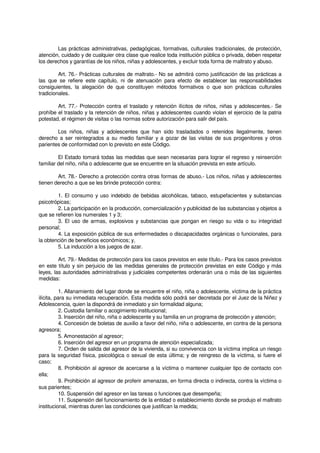 Las prácticas administrativas, pedagógicas, formativas, culturales tradicionales, de protección,
atención, cuidado y de cualquier otra clase que realice toda institución pública o privada, deben respetar
los derechos y garantías de los niños, niñas y adolescentes, y excluir toda forma de maltrato y abuso.
Art. 76.- Prácticas culturales de maltrato.- No se admitirá como justificación de las prácticas a
las que se refiere este capítulo, ni de atenuación para efecto de establecer las responsabilidades
consiguientes, la alegación de que constituyen métodos formativos o que son prácticas culturales
tradicionales.
Art. 77.- Protección contra el traslado y retención ilícitos de niños, niñas y adolescentes.- Se
prohíbe el traslado y la retención de niños, niñas y adolescentes cuando violan el ejercicio de la patria
potestad, el régimen de visitas o las normas sobre autorización para salir del país.
Los niños, niñas y adolescentes que han sido trasladados o retenidos ilegalmente, tienen
derecho a ser reintegrados a su medio familiar y a gozar de las visitas de sus progenitores y otros
parientes de conformidad con lo previsto en este Código.
El Estado tomará todas las medidas que sean necesarias para lograr el regreso y reinserción
familiar del niño, niña o adolescente que se encuentre en la situación prevista en este artículo.
Art. 78.- Derecho a protección contra otras formas de abuso.- Los niños, niñas y adolescentes
tienen derecho a que se les brinde protección contra:
1. El consumo y uso indebido de bebidas alcohólicas, tabaco, estupefacientes y substancias
psicotrópicas;
2. La participación en la producción, comercialización y publicidad de las substancias y objetos a
que se refieren los numerales 1 y 3;
3. El uso de armas, explosivos y substancias que pongan en riesgo su vida o su integridad
personal;
4. La exposición pública de sus enfermedades o discapacidades orgánicas o funcionales, para
la obtención de beneficios económicos; y,
5. La inducción a los juegos de azar.
Art. 79.- Medidas de protección para los casos previstos en este título.- Para los casos previstos
en este título y sin perjuicio de las medidas generales de protección previstas en este Código y más
leyes, las autoridades administrativas y judiciales competentes ordenarán una o más de las siguientes
medidas:
1. Allanamiento del lugar donde se encuentre el niño, niña o adolescente, víctima de la práctica
ilícita, para su inmediata recuperación. Esta medida sólo podrá ser decretada por el Juez de la Niñez y
Adolescencia, quien la dispondrá de inmediato y sin formalidad alguna;
2. Custodia familiar o acogimiento institucional;
3. Inserción del niño, niña o adolescente y su familia en un programa de protección y atención;
4. Concesión de boletas de auxilio a favor del niño, niña o adolescente, en contra de la persona
agresora;
5. Amonestación al agresor;
6. Inserción del agresor en un programa de atención especializada;
7. Orden de salida del agresor de la vivienda, si su convivencia con la víctima implica un riesgo
para la seguridad física, psicológica o sexual de esta última; y de reingreso de la víctima, si fuere el
caso;
8. Prohibición al agresor de acercarse a la víctima o mantener cualquier tipo de contacto con
ella;
9. Prohibición al agresor de proferir amenazas, en forma directa o indirecta, contra la víctima o
sus parientes;
10. Suspensión del agresor en las tareas o funciones que desempeña;
11. Suspensión del funcionamiento de la entidad o establecimiento donde se produjo el maltrato
institucional, mientras duren las condiciones que justifican la medida;
 