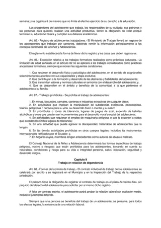 semana; y se organizará de manera que no limite el efectivo ejercicio de su derecho a la educación.
Los progenitores del adolescente que trabaja, los responsables de su cuidado, sus patronos y
las personas para quienes realizan una actividad productiva, tienen la obligación de velar porque
terminen su educación básica y cumplan sus deberes académicos.
Art. 85.- Registro de adolescentes trabajadores.- El Ministerio de Trabajo llevará un registro de
los adolescentes que trabajan por cantones, debiendo remitir la información periódicamente a los
concejos cantonales de la Niñez y Adolescencia.
El reglamento establecerá la forma de llevar dicho registro y los datos que deben registrarse.
Art. 86.- Excepción relativa a los trabajos formativos realizados como prácticas culturales.- La
limitación de edad señalada en el artículo 82 no se aplicará a los trabajos considerados como prácticas
ancestrales formativas, siempre que reúnan las siguientes condiciones.
1. Que respeten el desarrollo físico y psicológico del adolescente, en el sentido de asignárseles
solamente tareas acordes con sus capacidades y etapa evolutiva;
2. Que contribuyan a la formación y desarrollo de las destrezas y habilidades del adolescente;
3. Que transmitan valores y normas culturales en armonía con el desarrollo del adolescente; y,
4. Que se desarrollen en el ámbito y beneficio de la comunidad a la que pertenece el
adolescente o su familia.
Art. 87.- Trabajos prohibidos.- Se prohíbe el trabajo de adolescentes:
1. En minas, basurales, camales, canteras e industrias extractivas de cualquier clase;
2. En actividades que implican la manipulación de substancias explosivas, psicotrópicas,
tóxicas, peligrosas o nocivas para su vida, su desarrollo físico o mental y su salud;
3. En prostíbulos o zonas de tolerancia, lugares de juegos de azar, expendio de bebidas
alcohólicas y otros que puedan ser inconvenientes para el desarrollo moral o social del adolescente;
4. En actividades que requieran el empleo de maquinaria peligrosa o que lo exponen a ruidos
que exceden los límites legales de tolerancia;
5. En una actividad que pueda agravar la discapacidad, tratándose de adolescentes que la
tengan;
6. En las demás actividades prohibidas en otros cuerpos legales, incluidos los instrumentos
internacionales ratificados por el Ecuador; y,
7. En hogares cuyos, miembros tengan antecedentes como autores de abuso o maltrato.
El Consejo Nacional de la Niñez y Adolescencia determinará las formas especificas de trabajo
peligroso, nocivo o riesgoso que están prohibidos para los adolescentes, tomando en cuenta su
naturaleza, condiciones y riesgo para su vida e integridad personal, salud, educación, seguridad y
desarrollo integral.
Capítulo II
Trabajo en relación de dependencia
Art. 88.- Formas del contrato de trabajo.- El contrato individual de trabajo de los adolescentes se
celebrará por escrito y se registrará en el Municipio y en la Inspección del Trabajo de la respectiva
jurisdicción.
El patrono tiene la obligación de registrar el contrato de trabajo en el plazo de treinta días, sin
perjuicio del derecho del adolescente para solicitar por si mismo dicho registro.
A falta de contrato escrito, el adolescente podrá probar la relación laboral por cualquier medio,
incluso el juramento deferido.
Siempre que una persona se beneficie del trabajo de un adolescente; se presume, para todos
los efectos legales, la existencia de una relación laboral.
 