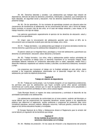 Art. 89.- Derechos laborales y sociales.- Los adolescentes que trabajan bajo relación de
dependencia, disfrutan de todos los derechos y beneficios, individuales y colectivos, que contemplan las
leyes laborales, de seguridad social y educación; más los derechos específicos contemplados en el
presente Código.
Art. 90.- De los aprendices.- En los contratos de aprendizaje constará una cláusula sobre los
mecanismos de transferencia al adolescente, de los conocimientos del oficio, arte o forma de trabajo.
Estos contratos no durarán más de dos años, en el caso del trabajo artesanal, y seis meses, en el
trabajo industrial u otro tipo de trabajo.
Los patronos garantizarán especialmente el ejercicio de los derechos de educación, salud y
descanso de sus aprendices.
En ningún caso la remuneración del adolescente aprendiz será inferior al 80% de la
remuneración que corresponde al adulto para este tipo de trabajo, arte u oficio.
Art. 91.- Trabajo doméstico.- Los adolescentes que trabajen en el servicio doméstico tendrán los
mismos derechos y garantías que los adolescentes trabajadores en general.
El patrono velará por la integridad física, psicológica y moral del adolescente y garantizará sus
derechos a la alimentación, educación, salud, descanso y recreación.
Art. 92.- Trabajo formativo.- Los niños, niñas y adolescentes podrán realizar actividades de
formación que incorporen al trabajo como un elemento importante en su formación integral. Estas
actividades deberán realizarse en condiciones adecuadas para su edad, capacidad, estado físico y
desarrollo intelectual, respetando sus valores morales y culturales, sus derechos al descanso, recreación
y juego.
Los programas que incorporen al trabajo con la finalidad señalada en este artículo, darán
prioridad a las exigencias pedagógicas relacionadas con el desarrollo integral del niño, niña o
adolescente, por sobre los objetivos productivos.
Capítulo III
Trabajo sin relación de dependencia
Art. 93.- Trabajo por cuenta propia.- Los municipios otorgarán, en sus respectivas jurisdicciones,
los permisos para que los adolescentes que hayan cumplido quince años ejerzan actividades
económicas por cuenta propia, siempre que no sean de aquellas consideradas como perjudiciales o
nocivas o que se encuentren prohibidas en este u otros cuerpos legales.
Cada Municipio llevará un registro de estas autorizaciones y controlará el desarrollo de las
actividades autorizadas a los adolescentes.
Los adolescentes autorizados de conformidad con el inciso anterior, recibirán del Municipio un
carnet laboral que les proporcionará los siguientes beneficios: acceso gratuito a los espectáculos
públicos que determine el reglamento, acceso preferente a programas de protección tales como
comedores populares, servicios médicos, albergues nocturnos, matrícula gratuita y exención de otros
pagos en los centros educativos fiscales y municipales.
El Consejo Nacional de la Niñez y Adolescencia dictará el Reglamento para la emisión del
carnet laboral y la regulación de los beneficios que otorga.
Capítulo IV
De las medidas de protección y de las
sanciones relacionadas con el trabajo
Art. 94.- Medidas de protección.- En los casos de infracción a las disposiciones del presente
 