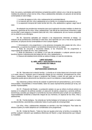título, los jueces y autoridades administrativas competentes podrán ordenar una o más de las siguientes
medidas de protección a favor de los niños, niñas y adolescentes afectados, sin perjuicio de las demás
contempladas en este Código:
1. La orden de separar al niño, niña o adolescente de la actividad laboral;
2. La inserción del niño, niña o adolescente y/o su familia, en un programa de protección; y,
3. La separación temporal del medio familiar del niño, niña, adolescente o agresor, según sea el
caso.
Se adoptarán las providencias necesarias para que la aplicación de estas medidas no afecte los
derechos y garantías de los niños, niñas y adolescentes, más allá de las restricciones inherentes a cada
una de ellas; y para asegurar el sustento diario del niño, niña o adolescente, de una manera compatible
con su derecho a una vida digna.
Art. 95.- Sanciones aplicables por violación a las disposiciones referentes al trabajo.- La
violación de las prohibiciones contenidas en este título, será reprimida con una o más de las siguientes
sanciones, sin perjuicio de las contempladas en otros cuerpos legales:
1. Amonestación a los progenitores o a las personas encargadas del cuidado del niño, niña o
adolescente; y a quienes los empleen o se beneficien directamente con su trabajo;
2. Multa de cincuenta a trescientos dólares, si los infractores son los progenitores o
responsables del cuidado del niño, niña o adolescente;
3. Multa de doscientos a mil dólares, si se trata del empleador o cualquier persona que se
beneficie directa o indirectamente del trabajo del niño, niña o adolescente; y,
4. Clausura del establecimiento donde se realiza el trabajo, en caso de reincidencia.
LIBRO SEGUNDO
EL NIÑO, NIÑA Y ADOLESCENTE EN SUS
RELACIONES DE FAMILIA
TITULO I
DISPOSICIONES GENERALES
Art. 96.- Naturaleza de la relación familiar.- La familia es el núcleo básico de la formación social
y el medio natural y necesario para el desarrollo integral de sus miembros, principalmente los niños,
niñas y adolescentes. Recibe el apoyo y protección del Estado a efecto de que cada uno de sus
integrantes pueda ejercer plenamente sus derechos y asumir sus deberes y responsabilidades.
Sus relaciones jurídicas internas de carácter no patrimonial son personalísimas y, por lo mismo,
irrenunciables, intransferibles e intransmisibles. Salvo los casos expresamente previstos por la ley, son
también imprescriptibles.
Art. 97.- Protección del Estado.- La protección estatal a la que se refiere el artículo anterior se
expresa en la adopción de políticas sociales y la ejecución de planes, programas y acciones políticas,
económicas y sociales que aseguren a la familia los recursos suficientes para cumplir con sus deberes y
responsabilidades tendientes al desarrollo integral de sus miembros, en especial de los niños, niñas y
adolescentes.
Art. 98.- Familia biológica.- Se entiende por familia biológica la formada por el padre, la madre,
sus descendientes, ascendientes y colaterales hasta el cuarto grado de consanguinidad.
Los niños, niñas y adolescentes adoptados se asimilan a los hijos biológicos. Para todos los
efectos el padre y la madre adoptivos son considerados como progenitores.
Art. 99.- Unidad de filiación.- Todos los hijos son iguales ante la ley, la familia y la sociedad. Se
prohíbe cualquier indicación que establezca diferencias de filiación y exigir declaraciones que indiquen
su modalidad.
 