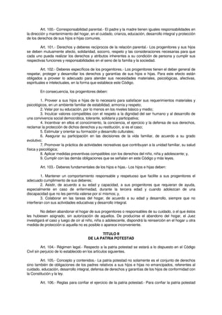 Art. 100.- Corresponsabilidad parental.- El padre y la madre tienen iguales responsabilidades en
la dirección y mantenimiento del hogar, en el cuidado, crianza, educación, desarrollo integral y protección
de los derechos de sus hijos e hijas comunes.
Art. 101.- Derechos y deberes recíprocos de la relación parental.- Los progenitores y sus hijos
se deben mutuamente afecto, solidaridad, socorro, respeto y las consideraciones necesarias para que
cada uno pueda realizar los derechos y atributos inherentes a su condición de persona y cumplir sus
respectivas funciones y responsabilidades en el seno de la familia y la sociedad.
Art. 102.- Deberes específicos de los progenitores.- Los progenitores tienen el deber general de
respetar, proteger y desarrollar los derechos y garantías de sus hijos e hijas. Para este efecto están
obligados a proveer lo adecuado para atender sus necesidades materiales, psicológicas, afectivas,
espirituales e intelectuales, en la forma que establece este Código.
En consecuencia, los progenitores deben:
1. Proveer a sus hijos e hijas de lo necesario para satisfacer sus requerimientos materiales y
psicológicos, en un ambiente familiar de estabilidad, armonía y respeto;
2. Velar por su educación, por lo menos en los niveles básico y medio;
3. Inculcar valores compatibles con el respeto a la dignidad del ser humano y al desarrollo de
una convivencia social democrática, tolerante, solidaria y participativa;
4. Incentivar en ellos el conocimiento, la conciencia, el ejercicio y la defensa de sus derechos,
reclamar la protección de dichos derechos y su restitución, si es el caso;
5. Estimular y orientar su formación y desarrollo culturales;
6. Asegurar su participación en las decisiones de la vida familiar, de acuerdo a su grado
evolutivo;
7. Promover la práctica de actividades recreativas que contribuyan a la unidad familiar, su salud
física y psicológica;
8. Aplicar medidas preventivas compatibles con los derechos del niño, niña y adolescente; y,
9. Cumplir con las demás obligaciones que se señalan en este Código y más leyes.
Art. 103.- Deberes fundamentales de los hijos e hijas.- Los hijos e hijas deben:
1. Mantener un comportamiento responsable y respetuoso que facilite a sus progenitores el
adecuado cumplimiento de sus deberes;
2. Asistir, de acuerdo a su edad y capacidad, a sus progenitores que requieran de ayuda,
especialmente en caso de enfermedad, durante la tercera edad y cuando adolezcan de una
discapacidad que no les permita valerse por sí mismos; y,
3. Colaborar en las tareas del hogar, de acuerdo a su edad y desarrollo, siempre que no
interfieran con sus actividades educativas y desarrollo integral.
No deben abandonar el hogar de sus progenitores o responsables de su cuidado, o el que éstos
les hubiesen asignado, sin autorización de aquellos. De producirse el abandono del hogar, el Juez
investigará el caso y luego de oír al niño, niña o adolescente, dispondrá la reinserción en el hogar u otra
medida de protección si aquella no es posible o aparece inconveniente.
TITULO II
DE LA PATRIA POTESTAD
Art. 104.- Régimen legal.- Respecto a la patria potestad se estará a lo dispuesto en el Código
Civil sin perjuicio de lo establecido en los artículos siguientes.
Art. 105.- Concepto y contenidos.- La patria potestad no solamente es el conjunto de derechos
sino también de obligaciones de los padres relativos a sus hijos e hijas no emancipados, referentes al
cuidado, educación, desarrollo integral, defensa de derechos y garantías de los hijos de conformidad con
la Constitución y la ley.
Art. 106.- Reglas para confiar el ejercicio de la patria potestad.- Para confiar la patria potestad
 
