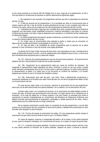 en los casos previstos en el artículo 325 del Código Civil, el Juez, luego de oír al adolescente, al niño o
niña que estén en condiciones de expresar su opinión observará las siguientes reglas:
1.- Se respetará lo que acuerden los progenitores siempre que ello no perjudique los derechos
del hijo o la hija;
2.- A falta de acuerdo de los progenitores o si lo acordado por ellos es inconveniente para el
interés superior del hijo o hija de familia, la patria potestad de los que no han cumplido doce años se
confiará a la madre, salvo que se pruebe que con ello se perjudica los derechos del hijo o la hija;
3.- Tratándose de los hijos o hijas que han cumplido doce años, la patria potestad se confiará al
progenitor que demuestre mayor estabilidad emocional y madurez psicológica y que estén en mejores
condiciones de prestar a los hijos e hijas la dedicación que necesitan y un ambiente familiar estable para
su desarrollo integral;
4.- Si ambos progenitores demuestran iguales condiciones, se preferirá a la madre, siempre que
no afecte el interés superior del hijo o la hija;
5.- En ningún caso se encomendará esta potestad al padre o madre que se encuentre en
alguna de las causales de privación contempladas en el artículo 113; y,
6.- En caso de falta o de inhabilidad de ambos progenitores para el ejercicio de la patria
potestad, el Juez nombrará un tutor de acuerdo a las reglas generales.
La opinión de los hijos e hijas menores de doce años, será valorada por el Juez, considerando el
grado de desarrollo de quien lo emita. La de los adolescentes será obligatoria para el Juez, a menos que
sea manifiestamente perjudicial para su desarrollo integral.
Art. 107.- Ejercicio de la patria potestad en caso de reconocimiento posterior.- El reconocimiento
posterior del hijo o hija da derecho al ejercicio de la patria potestad.
Art. 108.- Suspensión de la representación legal por causa de conflicto de intereses.- Se
suspende la representación legal tratándose de actos, contratos o juicios en los que exista o pueda
existir intereses contrapuestos entre el hijo o la hija y quien o quienes la ejercen. En estos casos ejercerá
la representación el padre o la madre que no se encuentre en conflicto de intereses, o el curador
especial que nombre el Juez si el interés los inhabilita a ambos.
Art. 109.- Autorización para salir del país.- Los niños, niñas y adolescentes ecuatorianos y
extranjeros residentes en el Ecuador que viajen fuera del país con uno de sus progenitores deben contar
con la autorización del otro.
En caso de que viajen solos o con terceros, requieren la autorización de los dos progenitores,
salvo que uno de ellos esté privado de la patria potestad; o en su defecto, con la autorización del Juez.
Cuando viajen solos o en compañía de terceros, en la autorización de salida deberá constar el
motivo del viaje, el tiempo que permanecerán fuera del país y el lugar preciso de su residencia en el
extranjero. Si se trata de salida por un tiempo superior a los seis meses, la autoridad que emitió la
autorización la pondrá inmediatamente en conocimiento del Ministerio de Relaciones Exteriores que
deberá controlar permanentemente la localización, actividades y estado general de los niños, niñas y
adolescentes que han salido del país en éstas condiciones.
No se requiere autorización cuando viajen en compañía de los dos progenitores o uno de ellos
cuente con la autorización del otro constando en documento público y debidamente autenticado en caso
de haber sido otorgado en país extranjero.
Art. 110.- Formas de otorgar la autorización de salida.- El o los progenitores podrán otorgar la
autorización de que trata el artículo anterior ante el Juez o un Notario Público.
En casos de negativa, ausencia o incapacidad del padre o de la madre, el otro podrá solicitarla
al Juez, quien la otorgará o denegará, con conocimiento de causa, en un plazo no mayor de quince días.
Art. 111.- Limitación de la patria potestad.- Cuando lo aconseje el interés superior del hijo o hija,
el Juez podrá decretar la limitación de la patria potestad, respecto de quien o quienes la ejerzan,
 