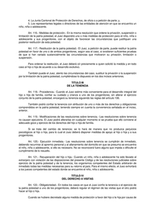 4. La Junta Cantonal de Protección de Derechos, de oficio o a petición de parte; y,
5. Los representantes legales o directores de las entidades de atención en que se encuentra un
niño, niña o adolescente.
Art. 116.- Medidas de protección.- En la misma resolución que ordene la privación, suspensión o
limitación de la patria potestad, el Juez dispondrá una o más medidas de protección para el niño, niña o
adolescente y sus progenitores, con el objeto de favorecer las circunstancias que justifiquen una
posterior restitución de esta potestad.
Art. 117.- Restitución de la patria potestad.- El Juez, a petición de parte, puede restituir la patria
potestad en favor de uno o de ambos progenitores, según sea el caso, si existieren suficientes pruebas
de que si han variado sustancialmente las circunstancias que motivaron su privación, limitación o
suspensión.
Para ordenar la restitución, el Juez deberá oír previamente a quien solicitó la medida y en todo
caso al hijo o hija de acuerdo a su desarrollo evolutivo.
También puede el Juez, atento las circunstancias del caso, sustituir la privación o la suspensión
por la limitación de la patria potestad, cumpliéndose lo dispuesto en los dos incisos anteriores.
TITULO III
DE LA TENENCIA
Art. 118.- Procedencia.- Cuando el Juez estime más conveniente para el desarrollo integral del
hijo o hija de familia, confiar su cuidado y crianza a uno de los progenitores, sin alterar el ejercicio
conjunto de la patria potestad, encargará su tenencia siguiendo las reglas del artículo 106.
También podrá confiar la tenencia con atribución de uno o más de los derechos y obligaciones
comprendidos en la patria potestad, teniendo siempre en cuenta la conveniencia señalada en el inciso,
anterior.
Art. 119.- Modificaciones de las resoluciones sobre tenencia.- Las resoluciones sobre tenencia
no causan ejecutoria. El Juez podrá alterarlas en cualquier momento si se prueba que ello conviene al
adecuado goce y ejercicio de los derechos del hijo o hija de familia.
Si se trata del cambio de tenencia; se lo hará de manera que no produzca perjuicios
psicológicos al hijo o hija, para lo cual el Juez deberá disponer medidas de apoyo al hijo o hija y a sus
progenitores.
Art. 120.- Ejecución inmediata.- Las resoluciones sobre tenencia se cumplirán de inmediato,
debiendo recurrirse al apremio personal y al allanamiento del domicilio en que se presuma se encuentra
el niño, niña o adolescente, si ello es necesario. No se reconocerá fuero alguno que impida o dificulte el
cumplimiento de lo resuelto.
Art. 121.- Recuperación del hijo o hija.- Cuando un niño, niña o adolescente ha sido llevado al
extranjero con violación de las disposiciones del presente Código y de las resoluciones judiciales sobre
ejercicio de la patria potestad y de la tenencia, los organismos competentes del Estado arbitrarán de
inmediato todas las medidas necesarias para su retorno al país. Para el mismo efecto, el Juez exhortará
a los jueces competentes del estado donde se encuentre el niño, niña o adolescente.
TITULO IV
DEL DERECHO A VISITAS
Art. 122.- Obligatoriedad.- En todos los casos en que el Juez confíe la tenencia o el ejercicio de
la patria potestad a uno de los progenitores, deberá regular el régimen de las visitas que el otro podrá
hacer al hijo o hija.
Cuando se hubiere decretado alguna medida de protección a favor del hijo o la hija por causa de
 