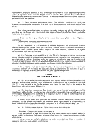 violencia física, sicológica o sexual, el Juez podrá negar el régimen de visitas respecto del progenitor
agresor, o regular las visitas en forma dirigida, según la gravedad de la violencia. El Juez considerará
esta limitación cuando exista violencia intra-familiar. Las medidas tomadas buscarán superar las causas
que determinaron la suspensión.
Art. 123.- Forma de regular el régimen de visitas.- Para la fijación y modificaciones del régimen
de visitas, el Juez aplicará lo dispuesto en la regla No. 1 del artículo 106 y en el inciso final de dicho
artículo.
Si no existiere acuerdo entre los progenitores o entre los parientes que solicitan la fijación, o si el
acuerdo al que han llegado fuere inconveniente para los derechos del hijo o la hija, el Juez regulará las
visitas teniendo en cuenta:
1. Si se trata de un progenitor, la forma en que éste ha cumplido con sus obligaciones
parentales; y,
2. Los informes técnicos que estimen necesarios.
Art. 124.- Extensión.- El Juez extenderá el régimen de visitas a los ascendientes y demás
parientes consanguíneos hasta el cuarto grado de la línea colateral, en las condiciones contempladas en
el presente título. También podrá hacerlo respecto de otras personas, parientes o no ligadas
afectivamente al niño, niña o adolescente.
Art. 125.- Retención indebida del hijo o la hija.- El padre, la madre o cualquier persona que
retenga indebidamente al hijo o hija cuya patria potestad, tenencia o tutela han sido encargadas a otro, o
que obstaculice el régimen de visitas, podrá ser requerido judicialmente para que lo entregue de
inmediato a la persona que deba tenerlo y quedará obligado a indemnizar los daños ocasionados por la
retención indebida, incluidos los gastos causados por el requerimiento y la restitución.
Si el requerido no cumple con lo ordenado, el Juez decretará apremio personal en su contra, sin
perjuicio de ordenar, sin necesidad de resolución previa, el allanamiento del inmueble en que se
encuentra o se supone que se encuentra el hijo o hija, para lograr su recuperación.
TITULO V
DEL DERECHO A ALIMENTOS
Art. 126.- Ambito y relación con las normas de otros cuerpos legales.- El presente Código regula
el derecho a alimentos de los niños, niñas, adolescentes y de los adultos que se señalan en el artículo
128. En lo que respecta a las demás personas que gozan de este derecho, se aplicarán las
disposiciones sobre alimentos del Código Civil.
Art. 127.- Naturaleza y caracteres.- Este derecho nace como efecto de la relación parento-filial,
mira al orden público familiar y es intransferible, intransmisible, irrenunciable, imprescriptible y no admite
compensación. Tampoco admite reembolso de lo pagado; ni aun en el caso de sentencia judicial que
declare inexistente la causa que justificó el pago.
Lo anterior no se aplica a las pensiones de alimentos que han sido fijadas y se encuentran
adeudadas, las que podrán compensarse, se transmiten activa y pasivamente a los herederos, y la
acción para demandar su pago prescribe según lo dispuesto en el artículo 2439 del Código Civil.
Art. 128.- Titulares de este derecho.- Tienen derecho a reclamar alimentos:
1. Los niños, niñas y adolescentes no emancipados;
2. Los adultos hasta la edad de veintiun años, si se encuentran cursando estudios superiores
que les impidan o dificulten el dedicarse a alguna actividad productiva y carezcan de recursos propios
suficientes; y,
3. Las personas de cualquier edad que no estén en condiciones físicas o mentales de
procurarse los medios para subsistir por sí mismos.
 