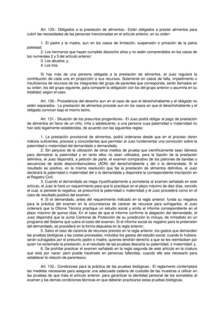 Art. 129.- Obligados a la prestación de alimentos.- Están obligados a prestar alimentos para
cubrir las necesidades de las personas mencionadas en el artículo anterior, en su orden:
1. El padre y la madre, aun en los casos de limitación, suspensión o privación de la patria
potestad;
2. Los hermanos que hayan cumplido dieciocho años y no estén comprendidos en los casos de
los numerales 2 y 3 del artículo anterior;
3. Los abuelos; y,
4. Los tíos.
Si hay más de una persona obligada a la prestación de alimentos, el Juez regulará la
contribución de cada una en proporción a sus recursos. Solamente en casos de falta, impedimento o
insuficiencia de recursos de los integrantes del grupo de parientes que corresponda, serán llamados en
su orden, los del grupo siguiente, para compartir la obligación con los del grupo anterior o asumirla en su
totalidad, según el caso.
Art. 130.- Procedencia del derecho aun en el caso de que el derechohabiente y el obligado no
estén separados.- La prestación de alimentos procede aun en los casos en que el derechohabiente y el
obligado convivan bajo el mismo techo.
Art. 131.- Situación de los presuntos progenitores.- El Juez podrá obligar al pago de prestación
de alimentos en favor de un niño, niña o adolescente, a una persona cuya paternidad o maternidad no
han sido legalmente establecidas, de acuerdo con las siguientes reglas:
1. La prestación provisional de alimentos, podrá ordenarse desde que en el proceso obren
indicios suficientes, precisos y concordantes que permitan al Juez fundamentar una convicción sobre la
paternidad o maternidad del demandado o demandada;
2. Sin perjuicio de la utilización de otros medios de prueba que científicamente sean idóneos
para demostrar la paternidad y en tanto ellos no sean utilizados, para la fijación de la prestación
definitiva, el Juez dispondrá, a petición de parte, el examen comparativo de los patrones de bandas o
secuencias de ácido desoxirribonucleico (ADN) del derechohabiente y del o la demandada. Si el
resultado es positivo, en la misma resolución que fije la prestación de alimentos definitiva, el Juez
declarará la paternidad o maternidad del o la demandada y dispondrá la correspondiente inscripción en
el Registro Civil;
3. Cuando el demandado se niega injustificadamente a someterse al examen señalado en este
artículo, el Juez le hará un requerimiento para que lo practique en el plazo máximo de diez días, vencido
el cual, si persiste la negativa, se presumirá la paternidad o maternidad y el Juez procederá como en el
caso de resultado positivo del examen;
4. Si el demandado, antes del requerimiento indicado en la regla anterior, funda su negativa
para la práctica del examen en la circunstancia de carecer de recursos para sufragarlos, el Juez
ordenará que la Oficina Técnica practique un estudio social y emita el informe correspondiente en el
plazo máximo de quince días. En el caso de que el informe confirme la alegación del demandado, el
Juez dispondrá que la Junta Cantonal de Protección de su jurisdicción lo incluya, de inmediato en un
programa del Sistema que cubra el costo del examen. Si el informe social es negativo para la pretensión
del demandado, se procederá en la forma dispuesta en la regla anterior;
5. Salvo el caso de carencia de recursos previsto en la regla anterior, los gastos que demanden
las pruebas biológicas y las costas procesales; incluidos los gastos del estudio social, cuando lo hubiere,
serán sufragados por el presunto padre o madre, quienes tendrán derecho a que se les reembolsen por
quien ha reclamado la prestación, si el resultado de las pruebas descarta su paternidad, o maternidad; y,
6. Se prohíbe practicar el examen señalado en la regla segunda de este artículo en la criatura
que está por nacer; pero puede hacérselo en personas fallecidas, cuando ello sea necesario para
establecer la relación de parentesco.
Art. 132.- Condiciones para la práctica de las pruebas biológicas.- El reglamento contemplará
las medidas necesarias para asegurar una adecuada cadena de custodia de las muestras a utilizar en
las pruebas de que trata el artículo anterior, para garantizar la identidad personal de los sometidos al
examen y las demás condiciones técnicas en que deberán practicarse estas pruebas biológicas.
 
