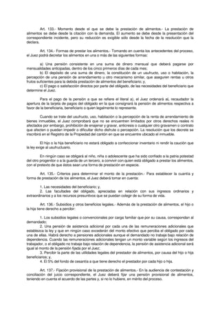 Art. 133.- Momento desde el que se debe la prestación de alimentos.- La prestación de
alimentos se debe desde la citación con la demanda. El aumento se debe desde la presentación del
correspondiente incidente, pero su reducción es exigible sólo desde la fecha de la resolución que la
declara.
Art. 134.- Formas de prestar los alimentos.- Tomando en cuenta los antecedentes del proceso,
el Juez podrá decretar los alimentos en una o más de las siguientes formas:
a) Una pensión consistente en una suma de dinero mensual que deberá pagarse por
mensualidades anticipadas, dentro de los cinco primeros días de cada mes;
b) El depósito de una suma de dinero, la constitución de un usufructo, uso o habitación, la
percepción de una pensión de arrendamiento u otro mecanismo similar, que aseguren rentas u otros
frutos suficientes para la debida prestación de alimentos del beneficiario; y,
c) El pago o satisfacción directos por parte del obligado, de las necesidades del beneficiario que
determine el Juez.
Para el pago de la pensión a que se refiere el literal a), el Juez ordenará aL recaudador la
apertura de la tarjeta de pagos del obligado en la que consignará la pensión de alimentos respectiva a
favor de la beneficiaria, beneficiario o quien legalmente lo represente.
Cuando se trate del usufructo, uso, habitación o la percepción de la renta de arrendamiento de
bienes inmuebles, el Juez comprobará que no se encuentren limitados por otros derechos reales ni
afectados por embargo, prohibición de enajenar y gravar, anticresis o cualquier otro gravamen o contrato
que afecten o puedan impedir o dificultar dicho disfrute o percepción. La resolución que los decrete se
inscribirá en el Registro de la Propiedad del cantón en que se encuentre ubicado el inmueble.
El hijo o la hija beneficiario no estará obligado a confeccionar inventario ni rendir la caución que
la ley exige al usufructuario.
En ningún caso se obligará al niño, niña o adolescente que ha sido confiado a la patria potestad
del otro progenitor o a la guarda de un tercero, a convivir con quien está obligado a prestar los alimentos,
con el pretexto de que éstos sean una forma de prestación en especie.
Art. 135.- Criterios para determinar el monto de la prestación.- Para establecer la cuantía y
forma de prestación de los alimentos, el Juez deberá tomar en cuenta:
1. Las necesidades del beneficiario; y,
2. Las facultades del obligado, apreciadas en relación con sus ingresos ordinarios y
extraordinarios y a los recursos presuntivos que se puedan colegir de su forma de vida.
Art. 136.- Subsidios y otros beneficios legales.- Además de la prestación de alimentos, el hijo o
la hija tiene derecho a percibir:
1. Los subsidios legales o convencionales por carga familiar que por su causa, correspondan al
demandado;
2. Una pensión de asistencia adicional por cada una de las remuneraciones adicionales que
establezca la ley y que en ningún caso excederán del monto efectivo que perciba el obligado por cada
una de ellas. Habrá derecho a pensiones adicionales aunque el demandado no trabaje bajo relación de
dependencia. Cuando las remuneraciones adicionales tengan un monto variable según los ingresos del
trabajador, o el obligado no trabaje bajo relación de dependencia, la pensión de asistencia adicional será
igual al monto de la pensión fijada por el Juez;
3. Percibir la parte de las utilidades legales del prestador de alimentos, por causa del hijo o hija
beneficiarios; y,
4. El 5% del fondo de cesantía a que tiene derecho el prestador por cada hijo o hija.
Art. 137.- Fijación provisional de la prestación de alimentos.- En la audiencia de contestación y
conciliación del juicio correspondiente, el Juez deberá fijar una pensión provisional de alimentos,
teniendo en cuenta el acuerdo de las partes y, si no lo hubiere, en mérito del proceso.
 