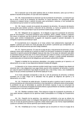 De la resolución que la fije podrá apelarse sólo en el efecto devolutivo, salvo que se limite a
aprobar el acuerdo de las partes, en cuyo caso será inapelable.
Art. 138.- Inejecutoriedad de la resolución que fija la prestación de alimentos.- La resolución que
fija el monto y forma de la prestación de alimentos no causa ejecutoria. Por consiguiente, podrá
revisarse en cualquier tiempo, a petición de parte, para aumentarse o reducirse, si han cambiado las
circunstancian que se tuvieron en cuenta al decretarla.
Art. 139.- Ajuste y revisión de la pensión de prestación de alimentos.- Sin perjuicio del derecho
de las partes para solicitar aumento y reducción de los alimentos, su monto se ajustará de manera
automática, en el mismo porcentaje en que se aumente el salario básico unificado.
Art. 140.- Obligación de los pagadores.- Si el obligado al pago de la prestación de alimentos
goza de remuneración u honorarios periódicos como empleado, obrero, jubilado, retirado o cualquiera
otra causa, la resolución que fije la pensión de alimentos se notificará al pagador o a quien haga sus
veces, quien remitirá inmediatamente al pagador del respectivo juzgado la pensión decretada o la
entregará a la persona autorizada por aquél.
El incumplimiento de lo dispuesto en el inciso anterior hará solidariamente responsable al
pagador o persona que hiciere sus veces del pago de la pensión o pensiones que correspondan, sin
perjuicio de las demás sanciones que este Código establece.
Art. 141.- Apremio personal.- En caso de no pago de dos o más pensiones de alimentos, el Juez
ordenará, previa razón sentada por el actuario en base a la información constante en la tarjeta de pago
respectiva, el apremio personal del obligado hasta por diez días. En los casos de reiteración este plazo
se extenderá hasta por treinta días. En la misma resolución que ordene el arresto, el Juez podrá ordenar
el allanamiento del lugar en el que se encuentre el deudor, siempre y cuando preceda declaración
juramentada sobre el ocultamiento del obligado por parte de quien solicita dicha medida.
Pagada la totalidad de las pensiones adeudadas y los gastos causados por el apremio o el
allanamiento, en su caso, el Juez dispondrá la libertad inmediata del obligado.
Lo dispuesto en los incisos anteriores también tendrá lugar cuando el obligado haya dejado de
solucionar dos o más obligaciones cuyo pago directo asumió como prestación de alimentos y cuando
por culpa de aquél el beneficiario haya dejado de percibir dos o más rentas, frutos u otra modalidad de
pago en las que consista la prestación de alimentos fijada por el Juez.
Si el monto adeudado corresponde a más de un año de pensiones de alimentos, la libertad
procederá con el pago íntegro de lo adeudado más los gastos de diligencia del apremio y el
allanamiento, en su caso.
Art. 142.- Prohibición de salida del país.- A petición de parte o cuando el caso lo amerite en la
primera providencia de la demanda de alimentos el Juez decretará sin notificación previa al demandado,
la prohibición de que el demandado se ausente del territorio nacional, la que se comunicará de
inmediato a los funcionarios encargados de hacerla efectiva. Igual prohibición se extiende a aquellos que
se encuentren en mora de la resolución judicial.
Art. 143.- Medidas cautelares reales.- Para asegurar el pago de la prestación de alimentos, el
Juez podrá decretar cualquiera de los apremios reales contemplados en el Código de Procedimiento
Civil.
Art. 144.- Cesación de los apremios.- Los apremios y prohibición a los que se refieren los
artículos anteriores podrán cesar si el obligado rinde garantía real o personal estimada suficiente por el
Juez. En el caso de garantía personal, el garante o fiador estará sujeto a las mismas responsabilidades
y podrá ser sometido a los mismos apremios que el deudor principal.
Art. 145.- Inhabilidad por la mora.- El progenitor que se encuentre en mora en el pago de la
 