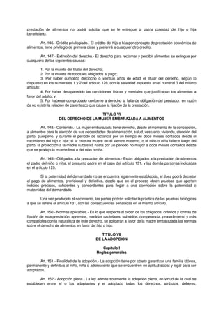 prestación de alimentos no podrá solicitar que se le entregue la patria potestad del hijo o hija
beneficiario.
Art. 146.- Crédito privilegiado.- El crédito del hijo o hija por concepto de prestación económica de
alimentos, tiene privilegio de primera clase y preferirá a cualquier otro crédito.
Art. 147.- Extinción del derecho.- El derecho para reclamar y percibir alimentos se extingue por
cualquiera de las siguientes causas:
1. Por la muerte del titular del derecho;
2. Por la muerte de todos los obligados al pago;
3. Por haber cumplido dieciocho o veintiún años de edad el titular del derecho, según lo
dispuesto en los numerales 1 y 2 del artículo 128, con la salvedad expuesta en el numeral 3 del mismo
artículo;
4. Por haber desaparecido las condiciones físicas y mentales que justificaban los alimentos a
favor del adulto; y,
5. Por haberse comprobado conforme a derecho la falta de obligación del prestador, en razón
de no existir la relación de parentesco que causo la fijación de la prestación.
TITULO VI
DEL DERECHO DE LA MUJER EMBARAZADA A ALIMENTOS
Art. 148.- Contenido.- La mujer embarazada tiene derecho, desde el momento de la concepción,
a alimentos para la atención de sus necesidades de alimentación, salud, vestuario, vivienda, atención del
parto, puerperio, y durante el período de lactancia por un tiempo de doce meses contados desde el
nacimiento del hijo o hija; si la criatura muere en el vientre materno, o el niño o niña fallece luego del
parto, la protección a la madre subsistirá hasta por un periodo no mayor a doce meses contados desde
que se produjo la muerte fetal o del niño o niña.
Art. 149.- Obligados a la prestación de alimentos.- Están obligados a la prestación de alimentos
el padre del niño o niña, el presunto padre en el caso del artículo 131, y las demás personas indicadas
en el artículo 129.
Si la paternidad del demandado no se encuentra legalmente establecida, el Juez podrá decretar
el pago de alimentos, provisional y definitiva, desde que en el proceso obren pruebas que aporten
indicios precisos, suficientes y concordantes para llegar a una convicción sobre la paternidad o
maternidad del demandado.
Una vez producido el nacimiento, las partes podrán solicitar la práctica de las pruebas biológicas
a que se refiere el artículo 131, con las consecuencias señaladas en el mismo artículo.
Art. 150.- Normas aplicables.- En lo que respecta al orden de los obligados, criterios y formas de
fijación de esta prestación, apremios, medidas cautelares, subsidios, competencia, procedimiento y más
compatibles con la naturaleza de este derecho, se aplicarán a favor de la madre embarazada las normas
sobre el derecho de alimentos en favor del hijo o hija.
TITULO VII
DE LA ADOPCION
Capítulo I
Reglas generales
Art. 151.- Finalidad de la adopción.- La adopción tiene por objeto garantizar una familia idónea,
permanente y definitiva al niño, niña o adolescente que se encuentren en aptitud social y legal para ser
adoptados.
Art. 152.- Adopción plena.- La ley admite solamente la adopción plena, en virtud de la cual se
establecen entre el o los adoptantes y el adoptado todos los derechos, atributos, deberes,
 