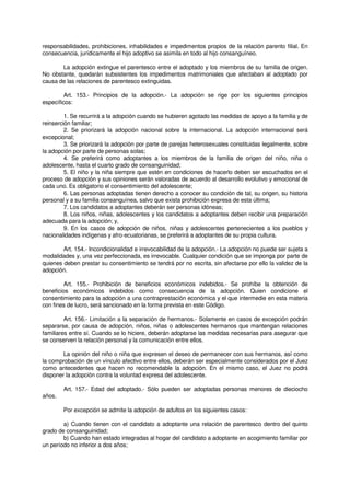 responsabilidades, prohibiciones, inhabilidades e impedimentos propios de la relación parento filial. En
consecuencia, jurídicamente el hijo adoptivo se asimila en todo al hijo consanguíneo.
La adopción extingue el parentesco entre el adoptado y los miembros de su familia de origen.
No obstante, quedarán subsistentes los impedimentos matrimoniales que afectaban al adoptado por
causa de las relaciones de parentesco extinguidas.
Art. 153.- Principios de la adopción.- La adopción se rige por los siguientes principios
específicos:
1. Se recurrirá a la adopción cuando se hubieren agotado las medidas de apoyo a la familia y de
reinserción familiar;
2. Se priorizará la adopción nacional sobre la internacional. La adopción internacional será
excepcional;
3. Se priorizará la adopción por parte de parejas heterosexuales constituidas legalmente, sobre
la adopción por parte de personas solas;
4. Se preferirá como adoptantes a los miembros de la familia de origen del niño, niña o
adolescente, hasta el cuarto grado de consanguinidad;
5. El niño y la niña siempre que estén en condiciones de hacerlo deben ser escuchados en el
proceso de adopción y sus opiniones serán valoradas de acuerdo al desarrollo evolutivo y emocional de
cada uno. Es obligatorio el consentimiento del adolescente;
6. Las personas adoptadas tienen derecho a conocer su condición de tal, su origen, su historia
personal y a su familia consanguínea, salvo que exista prohibición expresa de esta última;
7. Los candidatos a adoptantes deberán ser personas idóneas;
8. Los niños, niñas, adolescentes y los candidatos a adoptantes deben recibir una preparación
adecuada para la adopción; y,
9. En los casos de adopción de niños, niñas y adolescentes pertenecientes a los pueblos y
nacionalidades indígenas y afro-ecuatorianas, se preferirá a adoptantes de su propia cultura.
Art. 154.- Incondicionalidad e irrevocabilidad de la adopción.- La adopción no puede ser sujeta a
modalidades y, una vez perfeccionada, es irrevocable. Cualquier condición que se imponga por parte de
quienes deben prestar su consentimiento se tendrá por no escrita, sin afectarse por ello la validez de la
adopción.
Art. 155.- Prohibición de beneficios económicos indebidos.- Se prohíbe la obtención de
beneficios económicos indebidos como consecuencia de la adopción. Quien condicione el
consentimiento para la adopción a una contraprestación económica y el que intermedie en esta materia
con fines de lucro, será sancionado en la forma prevista en este Código.
Art. 156.- Limitación a la separación de hermanos.- Solamente en casos de excepción podrán
separarse, por causa de adopción, niños, niñas o adolescentes hermanos que mantengan relaciones
familiares entre sí. Cuando se lo hiciere, deberán adoptarse las medidas necesarias para asegurar que
se conserven la relación personal y la comunicación entre ellos.
La opinión del niño o niña que expresen el deseo de permanecer con sus hermanos, así como
la comprobación de un vínculo afectivo entre ellos, deberán ser especialmente considerados por el Juez
como antecedentes que hacen no recomendable la adopción. En el mismo caso, el Juez no podrá
disponer la adopción contra la voluntad expresa del adolescente.
Art. 157.- Edad del adoptado.- Sólo pueden ser adoptadas personas menores de dieciocho
años.
Por excepción se admite la adopción de adultos en los siguientes casos:
a) Cuando tienen con el candidato a adoptante una relación de parentesco dentro del quinto
grado de consanguinidad;
b) Cuando han estado integradas al hogar del candidato a adoptante en acogimiento familiar por
un período no inferior a dos años;
 