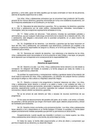 garantías y, como tales, gozan de todos aquellos que las leyes contemplan en favor de las personas,
además de aquellos específicos de su edad.
Los niños, niñas y adolescentes extranjeros que se encuentren bajo jurisdicción del Ecuador,
gozarán de los mismos derechos y garantías reconocidas por la ley a los ciudadanos ecuatorianos, con
las limitaciones establecidas en la Constitución y en las leyes.
Art. 16.- Naturaleza de estos derechos y garantías.- Por su naturaleza, los derechos y garantías
de la niñez y adolescencia son de orden público, interdependientes, indivisibles, irrenunciables e
intransigibles, salvo las excepciones expresamente señaladas en la ley.
Art. 17.- Deber jurídico de denunciar.- Toda persona, incluidas las autoridades judiciales y
administrativas, que por cualquier medio tenga conocimiento de la violación de un derecho del niño, niña
o adolescente, está obligada a denunciarla ante la autoridad competente, en un plazo máximo de
cuarenta y ocho horas.
Art. 18.- Exigibilidad de los derechos.- Los derechos y garantías que las leyes reconocen en
favor del niño, niña y adolescente, son potestades cuya observancia y protección son exigibles a las
personas y organismos responsables de asegurar su eficacia, en la forma que este Código y más leyes
establecen para el efecto.
Art. 19.- Sanciones por violación de derechos.- Las violaciones a los derechos de los niños,
niñas y adolescentes serán sancionadas en la forma prescrita en este Código y más leyes, sin perjuicio
de la reparación que corresponda como consecuencia de la responsabilidad civil.
Capítulo II
Derechos de supervivencia
Art. 20.- Derecho a la vida.- Los niños, niñas y adolescentes tienen derecho a la vida desde su
concepción. Es obligación del Estado, la sociedad y la familia asegurar por todos los medios a su
alcance, su supervivencia y desarrollo.
Se prohiben los experimentos y manipulaciones médicas y genéticas desde la fecundación del
óvulo hasta el nacimiento de niños, niñas y adolescentes; y la utilización de cualquier técnica o práctica
que ponga en peligro su vida o afecte su integridad o desarrollo integral.
Art. 21.- Derecho a conocer a los progenitores y mantener relaciones con ellos.- Los niños,
niñas y adolescentes tienen derecho a conocer a su padre y madre, a ser cuidados por ellos y a
mantener relaciones afectivas permanentes, personales y regulares con ambos progenitores y demás
parientes, especialmente cuando se encuentran separados por cualquier circunstancia, salvo que la
convivencia o relación afecten sus derechos y garantías.
No se les privará de este derecho por falta o escasez de recursos económicos de sus
progenitores.
En los casos de desconocimiento del paradero del padre, de la madre, o de ambos, el Estado,
los parientes y demás personas que tengan información sobre aquél, deberán proporcionarla y ofrecer
las facilidades para localizarlos.
Art. 22.- Derecho a tener una familia y a la convivencia familiar.- Los niños, niñas y adolescentes
tienen derecho a vivir y desarrollarse en su familia biológica. El Estado, la sociedad y la familia deben
adoptar prioritariamente medidas apropiadas que permitan su permanencia en dicha familia.
Excepcionalmente, cuando aquello sea imposible o contrario a su interés superior, los niños,
niñas y adolescentes tienen derecho a otra familia, de conformidad con la ley.
En todos los casos, la familia debe proporcionarles un clima de afecto y comprensión que
permita el respeto de sus derechos y su desarrollo integral.
 