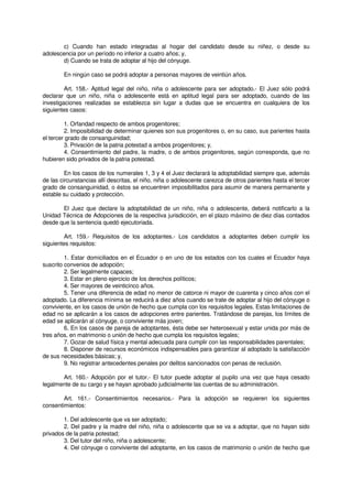 c) Cuando han estado integradas al hogar del candidato desde su niñez, o desde su
adolescencia por un período no inferior a cuatro años; y,
d) Cuando se trata de adoptar al hijo del cónyuge.
En ningún caso se podrá adoptar a personas mayores de veintiún años.
Art. 158.- Aptitud legal del niño, niña o adolescente para ser adoptado.- El Juez sólo podrá
declarar que un niño, niña o adolescente está en aptitud legal para ser adoptado, cuando de las
investigaciones realizadas se establezca sin lugar a dudas que se encuentra en cualquiera de los
siguientes casos:
1. Orfandad respecto de ambos progenitores;
2. Imposibilidad de determinar quienes son sus progenitores o, en su caso, sus parientes hasta
el tercer grado de consanguinidad;
3. Privación de la patria potestad a ambos progenitores; y,
4. Consentimiento del padre, la madre, o de ambos progenitores, según corresponda, que no
hubieren sido privados de la patria potestad.
En los casos de los numerales 1, 3 y 4 el Juez declarará la adoptabilidad siempre que, además
de las circunstancias allí descritas, el niño, niña o adolescente carezca de otros parientes hasta el tercer
grado de consanguinidad, o éstos se encuentren imposibilitados para asumir de manera permanente y
estable su cuidado y protección.
El Juez que declare la adoptabilidad de un niño, niña o adolescente, deberá notificarlo a la
Unidad Técnica de Adopciones de la respectiva jurisdicción, en el plazo máximo de diez días contados
desde que la sentencia quedó ejecutoriada.
Art. 159.- Requisitos de los adoptantes.- Los candidatos a adoptantes deben cumplir los
siguientes requisitos:
1. Estar domiciliados en el Ecuador o en uno de los estados con los cuales el Ecuador haya
suscrito convenios de adopción;
2. Ser legalmente capaces;
3. Estar en pleno ejercicio de los derechos políticos;
4. Ser mayores de veinticinco años.
5. Tener una diferencia de edad no menor de catorce ni mayor de cuarenta y cinco años con el
adoptado. La diferencia mínima se reducirá a diez años cuando se trate de adoptar al hijo del cónyuge o
conviviente, en los casos de unión de hecho que cumpla con los requisitos legales. Estas limitaciones de
edad no se aplicarán a los casos de adopciones entre parientes. Tratándose de parejas, los límites de
edad se aplicarán al cónyuge, o conviviente más joven;
6. En los casos de pareja de adoptantes, ésta debe ser heterosexual y estar unida por más de
tres años, en matrimonio o unión de hecho que cumpla los requisitos legales;
7. Gozar de salud física y mental adecuada para cumplir con las responsabilidades parentales;
8. Disponer de recursos económicos indispensables para garantizar al adoptado la satisfacción
de sus necesidades básicas; y,
9. No registrar antecedentes penales por delitos sancionados con penas de reclusión.
Art. 160.- Adopción por el tutor.- El tutor puede adoptar al pupilo una vez que haya cesado
legalmente de su cargo y se hayan aprobado judicialmente las cuentas de su administración.
Art. 161.- Consentimientos necesarios.- Para la adopción se requieren los siguientes
consentimientos:
1. Del adolescente que va ser adoptado;
2. Del padre y la madre del niño, niña o adolescente que se va a adoptar, que no hayan sido
privados de la patria potestad;
3. Del tutor del niño, niña o adolescente;
4. Del cónyuge o conviviente del adoptante, en los casos de matrimonio o unión de hecho que
 
