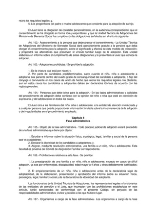 reúna los requisitos legales; y,
5. Los progenitores del padre o madre adolescente que consienta para la adopción de su hijo.
El Juez tiene la obligación de constatar personalmente, en la audiencia correspondiente, que el
consentimiento se ha otorgado en forma libre y espontánea; y que la Unidad Técnica de Adopciones del
Ministerio de Bienestar Social ha cumplido con las obligaciones señaladas en el artículo siguiente.
Art. 162.- Asesoramiento a la persona que debe prestar el consentimiento.- La Unidad Técnica
de Adopciones del Ministerio de Bienestar Social dará asesoramiento gratuito a la persona que deba
otorgar el consentimiento para la adopción, sobre el significado y efectos de esta medida de protección;
y propondrá las alternativas que preserven el vínculo familiar luego de la adopción. Esta unidad
elaborará un informe sobre el cumplimiento de estas obligaciones y lo presentará al Juez que conoce la
adopción.
Art. 163.- Adopciones prohibidas.- Se prohíbe la adopción:
1. De la criatura que está por nacer; y,
2. Por parte de candidatos predeterminados, salvo cuando el niño, niña o adolescente a
adoptarse sea pariente dentro del cuarto grado de consanguinidad del candidato a adoptante, o hijo del
cónyuge o conviviente en los casos de unión de hecho que reúna los requisitos legales. No obstante,
aun en estos casos los candidatos a adoptantes deben ser declarados idóneos de acuerdo con las
reglas generales.
Art. 164.- Personas que debe oírse para la adopción.- En las fases administrativas y judiciales
del procedimiento de adopción debe contarse con la opinión del niño o niña que esté en condición de
expresarla, y del adolescente en todos los casos.
El Juez oirá a los familiares del niño, niña o adolescente, a la entidad de atención involucrada y
a cualquier persona que pueda proporcionar información fundada sobre la inconveniencia de la adopción
o de irregularidades en el procedimiento empleado.
Capítulo II
Fase administrativa
Art. 165.- Objeto de la fase administrativa.- Todo proceso judicial de adopción estará precedido
de una fase administrativa que tiene por objeto:
1. Estudiar e informar sobre la situación física, sicológica, legal, familiar y social de la persona
que va a adoptarse;
2. Declarar la idoneidad de los candidatos a adoptantes; y,
3. Asignar, mediante resolución administrativa, una familia a un niño, niña o adolescente. Esta
facultad es privativa del Comité de Asignación Familiar correspondiente.
Art. 166.- Prohibiciones relativas a esta fase.- Se prohíbe:
1. La preasignación de una familia a un niño, niña o adolescente, excepto en casos de difícil
adopción, ya sea por enfermedad, discapacidad, edad mayor a 4 años u otros debidamente justificados;
y,
2. El emparentamiento de un niño, niña o adolescente antes de la declaratoria legal de
adoptabilidad, de la elaboración, presentación y aprobación del informe sobre su situación física,
psicológica, legal, familiar y social y de la declaratoria de idoneidad del adoptante.
Los funcionarios de la Unidad Técnica de Adopciones, los representantes legales o funcionarios
de las entidades de atención o el Juez, que incumplan con las prohibiciones establecidas en este
artículo, serán sancionados de conformidad con el presente Código, sin perjuicio de las
responsabilidades administrativa, civiles y penales a las que hubiere lugar.
Art. 167.- Organismos a cargo de la fase administrativa.- Los organismos a cargo de la fase
 