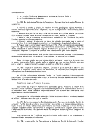 administrativa son:
1. Las Unidades Técnicas de Adopciones del Ministerio de Bienestar Social; y,
2. Los Comités de Asignación Familiar.
Art. 168.- De las Unidades Técnicas de Adopciones.- Corresponde a las Unidades Técnicas de
Adopciones:
1. Elaborar o solicitar y aprobar, los informes médicos, psicológicos, legales, familiares y
sociales, relativos a la persona que va a adoptarse; y requerir las ampliaciones o aclaraciones que sean
necesarias;
2. Estudiar las solicitudes de adopción de los candidatos a adoptantes, evaluar los informes
sobre la realización de los cursos de formación de padres adoptivos y declarar su idoneidad;
3. Llevar a cabo el proceso de emparentamiento dispuesto por los Comités de Asignación
Familiar y presentar los informes respectivos;
4. Diseñar y ejecutar, directamente o a través de entidades autorizadas para el efecto, el
proceso continuo de formación de padres adoptivos y servicios de apoyo después de la adopción; y,
5. Regular los procedimientos para garantizar que el niño, niña o adolescente sea adoptado por
la persona o personas más adecuadas a sus necesidades, características y condiciones. Para este
efecto, establecerá un sistema nacional integrado de información que cuente con un registro de los
candidatos a adoptantes y un registro de los niños, niñas y adolescentes aptos para la adopción.
Todo informe que se requiera en el proceso de adopción debe ser motivado y compromete la
responsabilidad solidaria de la Unidad Técnica de Adopciones y de la entidad que lo elaboró.
Estos informes y estudios son reservados y deberán archivarse y conservarse de manera que
se asegure este carácter. Podrán acceder a ellos el adoptado que haya cumplido dieciocho años, sus
padres adoptivos y las personas legitimadas para la acción de nulidad de la adopción.
Art. 169.- Negativa de solicitud de adopción.- En caso de que la solicitud de adopción sea
negada por la respectiva Unidad Técnica de Adopciones, el solicitante podrá interponer recurso
administrativo ante el Ministro de Bienestar Social.
Art. 170.- De los Comités de Asignación Familiar.- Los Comités de Asignación Familiar estarán
integrados por cinco miembros designados, dos por el Ministro de Bienestar Social y tres por el Consejo
Nacional de la Niñez y Adolescencia.
Cada Comité elegirá un Presidente de su seno.
Los Comités de Asignación Familiar serán convocados por su Presidente a petición de la
respectiva Unidad Técnica de Adopciones. Los representantes y técnicos de las entidades de atención y
los funcionarios de la Unidad Técnica de Adopciones asistirán a las reuniones del Comité con el único
objeto de emitir sus criterios técnicos.
La jurisdicción de los Comités de Asignación Familiar será determinada por el Consejo Nacional
de la Niñez y Adolescencia en el acto de su creación.
Art. 171.- De los miembros de los Comités de Asignación.- Para ser miembro de los Comités de
Asignación Familiar deberá acreditarse conocimientos y experiencia en el trabajo social, psicológico,
legal o médico con niñez y adolescencia, especialmente con niños privados de su medio familiar y
adopción. No podrán serlo los representantes de las agencias o entidades de adopción, los funcionarios
o empleados de las mismas, y sus parientes hasta el cuarto grado de consanguinidad o segundo de
afinidad.
Los miembros de los Comités de Asignación Familiar están sujetos a las inhabilidades e
incompatibilidades previstas en el reglamento.
Art. 172.- La asignación.- La Asignación es la decisión del Comité de Asignación Familiar,
 