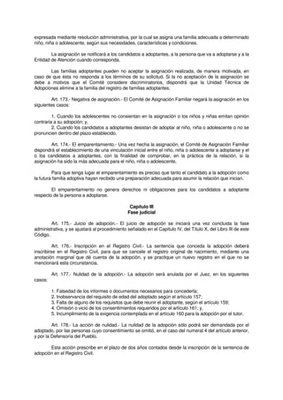 expresada mediante resolución administrativa, por la cual se asigna una familia adecuada a determinado
niño, niña o adolescente, según sus necesidades, características y condiciones.
La asignación se notificará a los candidatos a adoptantes, a la persona que va a adoptarse y a la
Entidad de Atención cuando corresponda.
Las familias adoptantes pueden no aceptar la asignación realizada, de manera motivada, en
caso de que ésta no responda a los términos de su solicitud. Si la no aceptación de la asignación se
debe a motivos que el Comité considere discriminatorios, dispondrá que la Unidad Técnica de
Adopciones elimine a la familia del registro de familias adoptantes.
Art. 173.- Negativa de asignación.- El Comité de Asignación Familiar negará la asignación en los
siguientes casos:
1. Cuando los adolescentes no consientan en la asignación o los niños y niñas emitan opinión
contraria a su adopción; y,
2. Cuando los candidatos a adoptantes desistan de adoptar al niño, niña o adolescente o no se
pronuncien dentro del plazo establecido.
Art. 174.- El emparentamiento.- Una vez hecha la asignación, el Comité de Asignación Familiar
dispondrá el establecimiento de una vinculación inicial entre el niño, niña o adolescente a adoptarse y el
o los candidatos a adoptantes, con la finalidad de comprobar, en la práctica de la relación, si la
asignación ha sido la más adecuada para el niño, niña o adolescente.
Para que tenga lugar el emparentamiento es preciso que tanto el candidato a la adopción como
la futura familia adoptiva hayan recibido una preparación adecuada para asumir la relación que inician.
El emparentamiento no genera derechos ni obligaciones para los candidatos a adoptante
respecto de la persona a adoptarse.
Capítulo III
Fase judicial
Art. 175.- Juicio de adopción.- El juicio de adopción se iniciará una vez concluida la fase
administrativa, y se ajustará al procedimiento señalado en el Capítulo IV, del Título X, del Libro III de este
Código.
Art. 176.- Inscripción en el Registro Civil.- La sentencia que conceda la adopción deberá
inscribirse en el Registro Civil, para que se cancele el registro original de nacimiento, mediante una
anotación marginal que dé cuenta de la adopción, y se practique un nuevo registro en el que no se
mencionará esta circunstancia.
Art. 177.- Nulidad de la adopción.- La adopción será anulada por el Juez, en los siguientes
casos:
1. Falsedad de los informes o documentos necesarios para concederla;
2. Inobservancia del requisito de edad del adoptado según el artículo 157;
3. Falta de alguno de los requisitos que debe reunir el adoptante, según el artículo 159;
4. Omisión o vicio de los consentimientos requeridos por el artículo 161; y,
5. Incumplimiento de la exigencia contemplada en el artículo 160 para la adopción por el tutor.
Art. 178.- La acción de nulidad.- La nulidad de la adopción sólo podrá ser demandada por el
adoptado, por las personas cuyo consentimiento se omitió, en el caso del numeral 4 del artículo anterior,
y por la Defensoría del Pueblo.
Esta acción prescribe en el plazo de dos años contados desde la inscripción de la sentencia de
adopción en el Registro Civil.
 