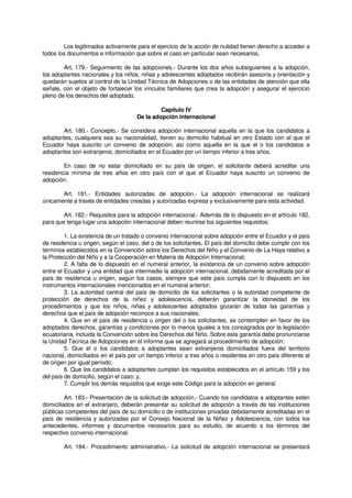 Los legitimados activamente para el ejercicio de la acción de nulidad tienen derecho a acceder a
todos los documentos e información que sobre el caso en particular sean necesarios.
Art. 179.- Seguimiento de las adopciones.- Durante los dos años subsiguientes a la adopción,
los adoptantes nacionales y los niños, niñas y adolescentes adoptados recibirán asesoría y orientación y
quedarán sujetos al control de la Unidad Técnica de Adopciones o de las entidades de atención que ella
señale, con el objeto de fortalecer los vínculos familiares que crea la adopción y asegurar el ejercicio
pleno de los derechos del adoptado.
Capítulo IV
De la adopción internacional
Art. 180.- Concepto.- Se considera adopción internacional aquella en la que los candidatos a
adoptantes, cualquiera sea su nacionalidad, tienen su domicilio habitual en otro Estado con el que el
Ecuador haya suscrito un convenio de adopción; así como aquella en la que el o los candidatos a
adoptantes son extranjeros, domiciliados en el Ecuador por un tiempo inferior a tres años.
En caso de no estar domiciliado en su país de origen, el solicitante deberá acreditar una
residencia mínima de tres años en otro país con el que el Ecuador haya suscrito un convenio de
adopción.
Art. 181.- Entidades autorizadas de adopción.- La adopción internacional se realizará
únicamente a través de entidades creadas y autorizadas expresa y exclusivamente para esta actividad.
Art. 182.- Requisitos para la adopción internacional.- Además de lo dispuesto en el artículo 182,
para que tenga lugar una adopción internacional deben reunirse los siguientes requisitos:
1. La existencia de un tratado o convenio internacional sobre adopción entre el Ecuador y el país
de residencia u origen, según el caso, del o de los solicitantes. El país del domicilio debe cumplir con los
términos establecidos en la Convención sobre los Derechos del Niño y el Convenio de La Haya relativo a
la Protección del Niño y a la Cooperación en Materia de Adopción Internacional;
2. A falta de lo dispuesto en el numeral anterior, la existencia de un convenio sobre adopción
entre el Ecuador y una entidad que intermedie la adopción internacional, debidamente acreditada por el
país de residencia u origen, según los casos, siempre que este país cumpla con lo dispuesto en los
instrumentos internacionales mencionados en el numeral anterior;
3. La autoridad central del país de domicilio de los solicitantes o la autoridad competente de
protección de derechos de la niñez y adolescencia, deberán garantizar la idoneidad de los
procedimientos y que los niños, niñas y adolescentes adoptados gozarán de todas las garantías y
derechos que el país de adopción reconoce a sus nacionales;
4. Que en el país de residencia u origen del o los solicitantes, se contemplen en favor de los
adoptados derechos, garantías y condiciones por lo menos iguales a los consagrados por la legislación
ecuatoriana, incluida la Convención sobre los Derechos del Niño. Sobre esta garantía debe pronunciarse
la Unidad Técnica de Adopciones en el informe que se agregará al procedimiento de adopción;
5. Que el o los candidatos a adoptantes sean extranjeros domiciliados fuera del territorio
nacional, domiciliados en el país por un tiempo inferior a tres años o residentes en otro país diferente al
de origen por igual período;
6. Que los candidatos a adoptantes cumplan los requisitos establecidos en el artículo 159 y los
del país de domicilio, según el caso; y,
7. Cumplir los demás requisitos que exige este Código para la adopción en general.
Art. 183.- Presentación de la solicitud de adopción.- Cuando los candidatos a adoptantes estén
domiciliados en el extranjero, deberán presentar su solicitud de adopción a través de las instituciones
públicas competentes del país de su domicilio o de instituciones privadas debidamente acreditadas en el
país de residencia y autorizadas por el Consejo Nacional de la Niñez y Adolescencia, con todos los
antecedentes, informes y documentos necesarios para su estudio, de acuerdo a los términos del
respectivo convenio internacional.
Art. 184.- Procedimiento administrativo.- La solicitud de adopción internacional se presentará
 