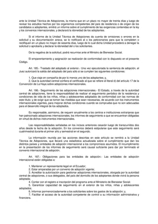 ante la Unidad Técnica de Adopciones, la misma que en un plazo no mayor de treinta días y luego de
revisar los estudios hechos por los organismos competentes del país de residencia o de origen de los
candidatos a adoptantes, emitirá un informe sobre el cumplimiento de las exigencias contenidas en la ley
y los convenios internacionales, y declarará la idoneidad de los adoptantes.
Si el informe de la Unidad Técnica de Adopciones da cuenta de omisiones o errores en la
solicitud y su documentación anexa, se lo notificará al o los peticionarios para que la completen o
rectifiquen en un plazo no mayor de sesenta días, luego de lo cual dicha Unidad procederá a denegar la
solicitud o aprobarla y declarar la idoneidad del o los solicitantes.
De la negativa de la solicitud, podrá recurrirse ante el Ministro de Bienestar Social.
El emparentamiento y asignación se realizarán de conformidad con lo dispuesto en el presente
Código.
Art. 185.- Traslado del adoptado al exterior.- Una vez ejecutoriada la sentencia de adopción, el
Juez autorizará la salida del adoptado del país sólo si se cumplen las siguientes condiciones:
1. Que viaje en compañía de por lo menos uno de los adoptantes; y,
2. Que la autoridad central confiera el certificado al que se refiere el literal d) del artículo 17 de la
Convención de La Haya sobre adopciones internacionales.
Art. 186.- Seguimiento de las adopciones internacionales.- El Estado, a través de la autoridad
central de adopciones, tiene la responsabilidad de realizar el seguimiento periódico de la residencia y
condiciones de vida de los niños, niñas y adolescentes adoptados de conformidad con las normas de
este título; y de exigir que se tomen las medidas que sean necesarias, de acuerdo con los instrumentos
internacionales vigentes, para mejorar dichas condiciones cuando se compruebe que no son adecuadas
para el desarrollo integral de los adoptados.
Es responsable, asimismo, de requerir anualmente a los centros e instituciones extranjeras que
han patrocinado adopciones internacionales, los informes de seguimiento a que se encuentran obligadas
en virtud de dichos instrumentos internacionales.
Las responsabilidades señaladas en los incisos anteriores cesarán luego de transcurridos dos
años desde la fecha de la adopción. En los convenios deberá estipularse que este seguimiento será
cuatrimestral durante el primer año y semestral en el segundo.
La información reunida por las acciones descritas en este artículo se remitirá a la Unidad
Técnica de Adopciones, que llevará una estadística actualizada sobre el cumplimiento que dan los
distintos países y entidades de adopción internacional a los compromisos asumidos. El incumplimiento
en la presentación de los informes de seguimiento será causal suficiente para dar por terminado el
convenio internacional de adopción.
Art. 187.- Obligaciones para las entidades de adopción.- Las entidades de adopción
internacional están obligadas a:
1. Mantener un representante legal en el Ecuador;
2. Estar amparadas por un convenio de adopción vigente;
3. Acreditar la autorización para gestionar adopciones internacionales, otorgada por la autoridad
central de adopciones, o sus delegados, del país del domicilio de los adoptantes donde vivirá la persona
adoptada;
4. Contar con el registro e inscripción del programa ante el Ministerio de Bienestar Social;
5. Garantizar capacidad de seguimiento en el exterior de los niños, niñas y adolescentes
adoptados;
6. Informar pormenorizadamente a los solicitantes sobre los gastos de la adopción; y,
7. Facilitar el acceso de la autoridad competente de control a su información administrativa y
financiera.
 