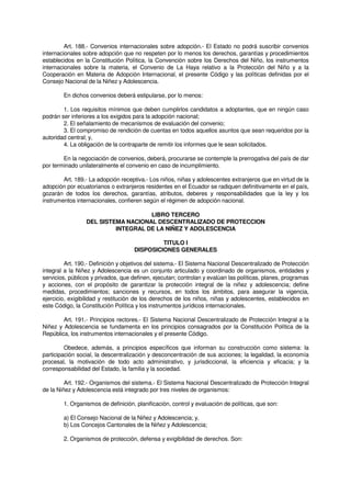Art. 188.- Convenios internacionales sobre adopción.- El Estado no podrá suscribir convenios
internacionales sobre adopción que no respeten por lo menos los derechos, garantías y procedimientos
establecidos en la Constitución Política, la Convención sobre los Derechos del Niño, los instrumentos
internacionales sobre la materia, el Convenio de La Haya relativo a la Protección del Niño y a la
Cooperación en Materia de Adopción Internacional, el presente Código y las políticas definidas por el
Consejo Nacional de la Niñez y Adolescencia.
En dichos convenios deberá estipularse, por lo menos:
1. Los requisitos mínimos que deben cumplirlos candidatos a adoptantes, que en ningún caso
podrán ser inferiores a los exigidos para la adopción nacional;
2. El señalamiento de mecanismos de evaluación del convenio;
3. El compromiso de rendición de cuentas en todos aquellos asuntos que sean requeridos por la
autoridad central; y,
4. La obligación de la contraparte de remitir los informes que le sean solicitados.
En la negociación de convenios, deberá, procurarse se contemple la prerrogativa del país de dar
por terminado unilateralmente el convenio en caso de incumplimiento.
Art. 189.- La adopción receptiva.- Los niños, niñas y adolescentes extranjeros que en virtud de la
adopción por ecuatorianos o extranjeros residentes en el Ecuador se radiquen definitivamente en el país,
gozarán de todos los derechos, garantías, atributos, deberes y responsabilidades que la ley y los
instrumentos internacionales, confieren según el régimen de adopción nacional.
LIBRO TERCERO
DEL SISTEMA NACIONAL DESCENTRALIZADO DE PROTECCION
INTEGRAL DE LA NIÑEZ Y ADOLESCENCIA
TITULO I
DISPOSICIONES GENERALES
Art. 190.- Definición y objetivos del sistema.- El Sistema Nacional Descentralizado de Protección
integral a la Niñez y Adolescencia es un conjunto articulado y coordinado de organismos, entidades y
servicios, públicos y privados, que definen, ejecutan; controlan y evalúan las políticas, planes, programas
y acciones, con el propósito de garantizar la protección integral de la niñez y adolescencia; define
medidas, procedimientos; sanciones y recursos, en todos los ámbitos, para asegurar la vigencia,
ejercicio, exigibilidad y restitución de los derechos de los niños, niñas y adolescentes, establecidos en
este Código, la Constitución Política y los instrumentos jurídicos internacionales.
Art. 191.- Principios rectores.- El Sistema Nacional Descentralizado de Protección Integral a la
Niñez y Adolescencia se fundamenta en los principios consagrados por la Constitución Política de la
República, los instrumentos internacionales y el presente Código.
Obedece, además, a principios específicos que informan su construcción como sistema: la
participación social, la descentralización y desconcentración de sus acciones; la legalidad, la economía
procesal, la motivación de todo acto administrativo, y jurisdiccional, la eficiencia y eficacia; y la
corresponsabilidad del Estado, la familia y la sociedad.
Art. 192.- Organismos del sistema.- El Sistema Nacional Descentralizado de Protección Integral
de la Niñez y Adolescencia está integrado por tres niveles de organismos:
1. Organismos de definición, planificación, control y evaluación de políticas, que son:
a) El Consejo Nacional de la Niñez y Adolescencia; y,
b) Los Concejos Cantonales de la Niñez y Adolescencia;
2. Organismos de protección, defensa y exigibilidad de derechos. Son:
 