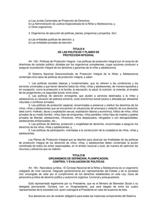 a) Las Juntas Cantonales de Protección de Derechos;
b) La Administración de Justicia Especializada de la Niñez y Adolescencia; y,
c) Otros organismos.
3. Organismos de ejecución de políticas, planes, programas y proyectos. Son:
a) Las entidades publicas de atención; y,
b) Las entidades privadas de atención.
TITULO II
DE LAS POLITICAS Y PLANES DE
PROTECCION INTEGRAL
Art. 193.- Políticas de Protección integral.- Las políticas de protección integral son el conjunto de
directrices de carácter público; dictadas por los organismos competentes, cuyas acciones conducen a
asegurar la protección integral de los derechos y garantías de la niñez y adolescencia.
El Sistema Nacional Descentralizado de Protección Integral de la Niñez y Adolescencia
contempla cinco tipos de políticas de protección integral, a saber:
1. Las políticas sociales básicas y fundamentales, que se refieren a las condiciones y los
servicios universales a que tienen derecho todos los niños, niñas y adolescentes, de manera equitativa y
sin excepción, como la protección a la familia, la educación; la salud, la nutrición, la vivienda, el empleo
de los progenitores y la seguridad social, entre otras;
2. Las políticas de atención emergente, que aluden a servicios destinados a la niñez y
adolescencia en situación de pobreza extrema, crisis económico-social severa o afectada por desastres
naturales o conflictos armados;
3. Las políticas de protección especial, encaminadas a preservar y restituir los derechos de los
niños, niñas y adolescentes que se encuentren en situaciones de amenaza o violación de sus derechos,
tales como: maltrato, abuso y explotación sexual, explotación laboral y económica, tráfico de niños, niños
privados de su medio familiar, niños hijos de emigrantes, niños perdidos; niños hijos de madres y padres
privados de libertad, adolescentes, infractores, niños desplazados, refugiados o con discapacidades;
adolescentes embarazadas, etc.;
4. Las políticas de defensa, protección y exigibilidad de derechos, encaminadas a asegurar los
derechos de los niños, niñas y adolescentes; y,
5. Las políticas de participación, orientadas a la construcción de la ciudadanía de niños, niñas y
adolescentes.
Los Planes de Protección Integral que se diseñen para alcanzar las finalidades de las políticas
de protección integral de los derechos de niños, niñas, y adolescentes deben contemplar la acción
coordinada de todos los entes responsables, en el ámbito nacional y local, de manera de optimizar los
recursos y esfuerzos que se realizan.
TITULO III
ORGANISMOS DE DEFINICION, PLANIFICACION,
CONTROL Y EVALUACION DE POLITICAS
Art. 194.- Naturaleza jurídica.- El Consejo Nacional de la Niñez y Adolescencia es un organismo
colegiado de nivel nacional, integrado paritariamente por representantes del Estado y de la sociedad
civil, encargado de velar por el cumplimiento de los derechos establecidos en esta Ley. Goza de
personería jurídica de derecho público y autonomía orgánica, funcional y presupuestaria.
Está representado legalmente por su Presidente, que es el Ministro de Bienestar Social o su
delegado permanente. Contará, con un Vicepresidente, que será elegido de entre los cuatro
representantes de la sociedad civil, quien subrogará al Presidente en caso de ausencia de éste.
Sus decisiones son de carácter obligatorio para todas las instancias componentes del Sistema.
 