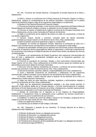 Art. 195.- Funciones del Consejo Nacional.- Corresponde al Consejo Nacional de la Niñez y
Adolescencia:
a) Definir y evaluar el cumplimiento de la Política Nacional de Protección Integral a la Niñez y
Adolescencia, asegurar la correspondencia de las políticas sectoriales y seccionales con la política
nacional de protección integral y exigir de los organismos responsables su cumplimiento;
b) Aprobar el Plan Nacional Decenal de Protección Integral;
c) Formular las directrices generales, a nivel nacional, para la organización del Sistema Nacional
Descentralizado de Protección Integral y coordinar su aplicación con los Concejos Cantonales;
d) Promover la creación y fortalecimiento orgánico funcional de los Concejos Cantonales de la
Niñez y Adolescencia y de las Juntas Cantonales de Protección de Derechos;
e) Vigilar el cumplimiento de los objetivos del sistema en todos sus componentes, a través de
sus distintos organismos;
f) Conocer, evaluar, difundir y promover, consultas sobre los planes sectoriales,
gubernamentales que tengan relación con los derechos de los niños, niñas y adolescentes;
g) Definir la política nacional de adopciones y vigilar su cumplimiento;
h) Establecer los Comités de Asignación Familiar, determinar la jurisdicción de cada uno y
designar a los miembros que le corresponde de conformidad con lo dispuesto en este Código;
i) Designar las autoridades centrales para la aplicación de instrumentos jurídicos internacionales
y determinar el organismo técnico responsable de realizar el seguimiento y control del cumplimiento de
los compromisos, asumidos por el Estado Ecuatoriano en dichos instrumentos y de elaborar los informes
correspondientes;
j) Proponer a los representantes del Estado Ecuatoriano ante organismos internacionales del
área de niñez y adolescencia, considerando candidatos que por su experiencia garanticen una
representación adecuada;
k) Promover la suscripción de convenios, tratados y otros instrumentos internacionales que
tengan relación con los niños, niñas y adolescentes en el ámbito nacional, apoyar las iniciativas que en
este ámbito se promuevan desde los Concejos Cantonales;
l) Denunciar ante los órganos competentes las acciones u omisiones de servicios públicos y
privados que amenacen o violen los derechos de los niños, niñas y adolescentes;
m) Difundir los derechos, garantías, deberes y responsabilidades de la niñez y adolescencia;
n) Crear y desarrollar mecanismos de coordinación y colaboración con los organismos
internacionales, públicos o privados, que se relacionen con los derechos de la niñez y adolescencia;
o) Conocer, analizar y evaluar informes sobre la situación de los derechos de la niñez y la
adolescencia a niveles nacional e internacional;
p) Vigilar que todos los actos ejecutivos, judiciales, legislativos y administrativos respeten y
garanticen los derechos de niños, niñas y adolescentes;
q) Vigilar que las asignaciones presupuestarias estatales y de otras fuentes permitan la
ejecución de las políticas fijadas por el Consejo Nacional, y formular recomendaciones al respecto;
administrar el Fondo Nacional para la Protección de la Niñez y Adolescencia y transferir oportunamente
los recursos que corresponden a los Fondos Cantonales de Protección;
r) Aprobar de conformidad con lo dispuesto en la Ley Orgánica de Responsabilidad,
Estabilización y Transparencia Fiscal su presupuesto anual y gestionar los recursos económicos y
humanos necesarios para el cumplimiento de sus funciones;
s) Establecer un sistema de control de calidad y valores en los mensajes y programas de los
medios en función del mejor interés del niño, niñas o adolescente;
t) Dictar sus reglamentos internos; y,
u) Las demás que se señalan en este Código y más leyes.
Art. 196.- Integración y duración de sus miembros.- El Consejo Nacional de la Niñez y
Adolescencia está integrado por:
1. El Ministro de Bienestar Social o su delegado permanente;
2. El Ministro de Educación o su delegado permanente;
3. El Ministro de Salud o su delegado permanente;
4. El Ministro de Trabajo o su delegado permanente;
5. El Presidente de la Asociación de Municipalidades del Ecuador o su delegado permanente;
6. El representante legal del INNFA; y,
 