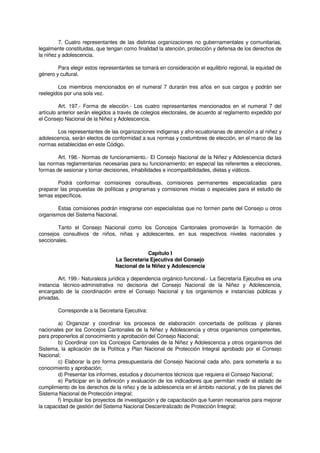 7. Cuatro representantes de las distintas organizaciones no gubernamentales y comunitarias,
legalmente constituidas, que tengan como finalidad la atención, protección y defensa de los derechos de
la niñez y adolescencia.
Para elegir estos representantes se tomará en consideración el equilibrio regional, la equidad de
género y cultural.
Los miembros mencionados en el numeral 7 durarán tres años en sus cargos y podrán ser
reelegidos por una sola vez.
Art. 197.- Forma de elección.- Los cuatro representantes mencionados en el numeral 7 del
artículo anterior serán elegidos a través de colegios electorales, de acuerdo al reglamento expedido por
el Consejo Nacional de la Niñez y Adolescencia.
Los representantes de las organizaciones indígenas y afro-ecuatorianas de atención a al niñez y
adolescencia, serán electos de conformidad a sus normas y costumbres de elección, en el marco de las
normas establecidas en este Código.
Art. 198.- Normas de funcionamiento.- El Consejo Nacional de la Niñez y Adolescencia dictará
las normas reglamentarias necesarias para su funcionamiento; en especial las referentes a elecciones,
formas de sesionar y tomar decisiones, inhabilidades e incompatibilidades, dietas y viáticos.
Podrá conformar comisiones consultivas, comisiones permanentes especializadas para
preparar las propuestas de políticas y programas y comisiones mixtas o especiales para el estudio de
temas específicos.
Estas comisiones podrán integrarse con especialistas que no formen parte del Consejo u otros
organismos del Sistema Nacional.
Tanto el Consejo Nacional como los Concejos Cantonales promoverán la formación de
consejos consultivos de niños, niñas y adolescentes, en sus respectivos niveles nacionales y
seccionales.
Capítulo I
La Secretaría Ejecutiva del Consejo
Nacional de la Niñez y Adolescencia
Art. 199.- Naturaleza jurídica y dependencia orgánico-funcional.- La Secretaría Ejecutiva es una
instancia técnico-administrativa no decisoria del Consejo Nacional de la Niñez y Adolescencia,
encargado de la coordinación entre el Consejo Nacional y los organismos e instancias públicas y
privadas.
Corresponde a la Secretaria Ejecutiva:
a) Organizar y coordinar los procesos de elaboración concertada de políticas y planes
nacionales por los Concejos Cantonales de la Niñez y Adolescencia y otros organismos competentes,
para proponerlos al conocimiento y aprobación del Consejo Nacional;
b) Coordinar con los Concejos Cantonales de la Niñez y Adolescencia y otros organismos del
Sistema, la aplicación de la Política y Plan Nacional de Protección Integral aprobado por el Consejo
Nacional;
c) Elaborar la pro forma presupuestaria del Consejo Nacional cada año, para someterla a su
conocimiento y aprobación;
d) Presentar los informes, estudios y documentos técnicos que requiera el Consejo Nacional;
e) Participar en la definición y evaluación de los indicadores que permitan medir el estado de
cumplimiento de los derechos de la niñez y de la adolescencia en el ámbito nacional, y de los planes del
Sistema Nacional de Protección integral;
f) Impulsar los proyectos de investigación y de capacitación que fueren necesarios para mejorar
la capacidad de gestión del Sistema Nacional Descentralizado de Protección Integral;
 
