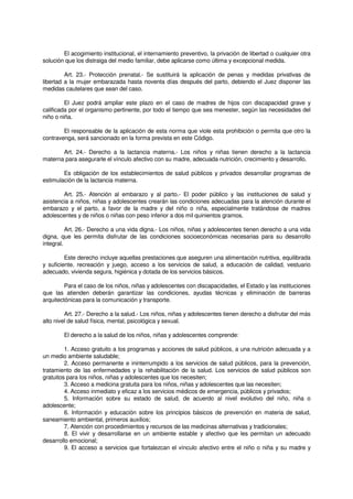 El acogimiento institucional, el internamiento preventivo, la privación de libertad o cualquier otra
solución que los distraiga del medio familiar, debe aplicarse como última y excepcional medida.
Art. 23.- Protección prenatal.- Se sustituirá la aplicación de penas y medidas privativas de
libertad a la mujer embarazada hasta noventa días después del parto, debiendo el Juez disponer las
medidas cautelares que sean del caso.
El Juez podrá ampliar este plazo en el caso de madres de hijos con discapacidad grave y
calificada por el organismo pertinente, por todo el tiempo que sea menester, según las necesidades del
niño o niña.
El responsable de la aplicación de esta norma que viole esta prohibición o permita que otro la
contravenga, será sancionado en la forma prevista en este Código.
Art. 24.- Derecho a la lactancia materna.- Los niños y niñas tienen derecho a la lactancia
materna para asegurarle el vínculo afectivo con su madre, adecuada nutrición, crecimiento y desarrollo.
Es obligación de los establecimientos de salud públicos y privados desarrollar programas de
estimulación de la lactancia materna.
Art. 25.- Atención al embarazo y al parto.- El poder público y las instituciones de salud y
asistencia a niños, niñas y adolescentes crearán las condiciones adecuadas para la atención durante el
embarazo y el parto, a favor de la madre y del niño o niña, especialmente tratándose de madres
adolescentes y de niños o niñas con peso inferior a dos mil quinientos gramos.
Art. 26.- Derecho a una vida digna.- Los niños, niñas y adolescentes tienen derecho a una vida
digna, que les permita disfrutar de las condiciones socioeconómicas necesarias para su desarrollo
integral.
Este derecho incluye aquellas prestaciones que aseguren una alimentación nutritiva, equilibrada
y suficiente, recreación y juego, acceso a los servicios de salud, a educación de calidad, vestuario
adecuado, vivienda segura, higiénica y dotada de los servicios básicos.
Para el caso de los niños, niñas y adolescentes con discapacidades, el Estado y las instituciones
que las atienden deberán garantizar las condiciones, ayudas técnicas y eliminación de barreras
arquitectónicas para la comunicación y transporte.
Art. 27.- Derecho a la salud.- Los niños, niñas y adolescentes tienen derecho a disfrutar del más
alto nivel de salud física, mental, psicológica y sexual.
El derecho a la salud de los niños, niñas y adolescentes comprende:
1. Acceso gratuito a los programas y acciones de salud públicos, a una nutrición adecuada y a
un medio ambiente saludable;
2. Acceso permanente e ininterrumpido a los servicios de salud públicos, para la prevención,
tratamiento de las enfermedades y la rehabilitación de la salud. Los servicios de salud públicos son
gratuitos para los niños, niñas y adolescentes que los necesiten;
3. Acceso a medicina gratuita para los niños, niñas y adolescentes que las necesiten;
4. Acceso inmediato y eficaz a los servicios médicos de emergencia, públicos y privados;
5. Información sobre su estado de salud, de acuerdo al nivel evolutivo del niño, niña o
adolescente;
6. Información y educación sobre los principios básicos de prevención en materia de salud,
saneamiento ambiental, primeros auxilios;
7. Atención con procedimientos y recursos de las medicinas alternativas y tradicionales;
8. El vivir y desarrollarse en un ambiente estable y afectivo que les permitan un adecuado
desarrollo emocional;
9. El acceso a servicios que fortalezcan el vínculo afectivo entre el niño o niña y su madre y
 