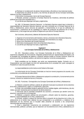 g) Participar en la elaboración de planes intersectoriales y difundirlos en las instancias locales;
h) Sistematizar los planes de acción y los informes de ejecución de los Concejos Cantonales,
relativos a la niñez y adolescencia;
i) Administrar el presupuesto interno del Consejo Nacional;
j) Receptar, procesar y presentar al Consejo Nacional las iniciativas y demandas de políticas
públicas que surjan de la sociedad civil; y,
k) Los demás que dispongan las leyes y reglamentos.
Art. 200.- El Secretario Ejecutivo Nacional.- La Secretaría Ejecutiva estará bajo la dirección y
responsabilidad del Secretario Ejecutivo Nacional, que será nombrado por el Consejo Nacional de la
Niñez y Adolescencia, previo concurso de oposición y merecimientos en el que se calificarán los
conocimientos y experiencia de los candidatos en materia de protección de derechos de la niñez y
adolescencia, y más exigencias que señale el Reglamento que dicte el Consejo Nacional.
Son funciones, atribuciones y deberes del Secretario Ejecutivo Nacional:
1. Organizar el funcionamiento administrativo, técnico y financiero de la Secretaría Ejecutiva;
2. Administrar los recursos humanos y materiales de la Secretaría a su cargo;
3. Actuar como Secretario del Consejo Nacional;
4. Administrar el presupuesto interno de la Secretaría Ejecutiva; y,
5. Los demás que dispongan las leyes y reglamentos.
Capítulo II
Los Concejos Cantonales de la Niñez y Adolescencia
Art. 201.- Naturaleza jurídica.- Los Concejos Cantonales de la Niñez y Adolescencia son
organismos colegiados de nivel cantonal, integrados paritariamente por representantes del Estado y de
la sociedad civil, encargados de elaborar y proponer políticas locales al Concejo Cantonal. Gozan de
personería jurídica de derecho público y de autonomía orgánica, funcional y presupuestaria.
Están presididos por los Alcaldes, que serán sus representantes legales. Contarán con un
Vicepresidente, que será elegido de entre los representantes de la sociedad civil, quien subrogará al
Presidente en caso de ausencia de éste.
La responsabilidad de conformarlos es del Gobierno Municipal.
La conformación de los Concejos Cantonales se hará de manera progresiva de acuerdo a las
condiciones y circunstancias de cada cantón.
El Consejo Nacional de la Niñez y Adolescencia apoyará la constitución y funcionamiento de los
mismos, inclusive con asistencia técnica y financiera.
Art. 202.- Funciones.- Corresponde a los Concejos Cantonales de la Niñez y Adolescencia:
a) Elaborar y proponer políticas y planes de aplicación local para la protección de los derechos
de la niñez y adolescencia y vigilar su cumplimiento y ejecución;
b) Exigir a las autoridades locales la aplicación de las medidas legales, administrativas y de otra
índole, que sean necesarias para la protección de dichos derechos;
c) Denunciar ante la autoridad competente las acciones u omisiones que atenten contra los
derechos, cuya protección le corresponde;
d) Elaborar y proponer políticas de comunicación y difusión sobre los derechos, garantías,
deberes y responsabilidades de la niñez y adolescencia;
e) Conocer, analizar y evaluar los informes sobre la situación de los derechos de la niñez y la
adolescencia en el ámbito local; elaborar los que correspondan a su jurisdicción; y, colaborar en la
elaboración de los informes que el Ecuador debe presentar de acuerdo a los compromisos
internacionales asumidos por el país;
f) Crear y desarrollar mecanismos de coordinación y colaboración con los organismos
internacionales, públicos o privados, que se relacionen con los derechos de la niñez y adolescencia, en
 