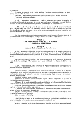 su jurisdicción;
g) Evaluar la aplicación de la Política Nacional y local de Protección integral a la Niñez y
Adolescencia y su Plan Nacional;
h) Elaborar y proponer su reglamento interno para aprobación por el Concejo Cantonal; e,
i) Las demás que señalen las leyes.
Art. 203.- Constitución e integración.- Los Concejos Cantonales de la Niñez y Adolescencia se
constituirán e integrarán de acuerdo a las normas y procedimientos establecidos por cada Gobierno
Municipal, en el marco de las disposiciones generales aprobadas por el Consejo Nacional.
Art. 204.- La Secretaría Ejecutiva.- Sujeta a la dependencia de cada Concejo Cantonal de la
Niñez y Adolescencia, funcionará una Secretaría Ejecutiva, bajo la dirección y responsabilidad del
Secretario Ejecutivo local, que estará a cargo de las tareas técnicas y administrativas necesarias para
operar las decisiones del Concejo.
Esta Secretaría coordinará sus funciones y actividades con la Secretaría Ejecutiva Nacional. Su
Secretario Ejecutivo será nombrado por el Concejo Cantonal de la Niñez y Adolescencia.
TITULO IV
DE LOS ORGANISMOS DE PROTECCION, DEFENSA
Y EXIGIBILIDAD DE DERECHOS
Capítulo I
Las Juntas Cantonales de Protección de Derechos
Art. 205.- Naturaleza Jurídica.- Las Juntas Cantonales de Protección de Derechos son órganos
de nivel operativo, con autonomía administrativa y funcional, que tienen como función pública la
protección de los derechos individuales y colectivos de los niños, niñas y adolescentes, en el respectivo
cantón.
Las organizará cada municipalidad a nivel cantonal o parroquial, según sus planes de desarrollo
social. Serán financiadas por el Municipio con los recursos establecidos en el presente Código y más
leyes.
Art. 206.- Funciones de las Juntas Cantonales de Protección de Derechos.- Corresponde a las
Juntas de Protección de Derechos:
a) Conocer, de oficio o a petición de parte, los casos de amenaza o violación de los derechos
individuales de niños, niñas y adolescentes dentro de la jurisdicción del respectivo cantón; y disponer las
medidas administrativas de protección que sean necesarias para proteger el derecho amenazado o
restituir el derecho violado;
b) Vigilar la ejecución de sus medidas;
c) Interponer las acciones necesarias ante los órganos judiciales competentes en los casos de
incumplimiento de sus decisiones;
d) Requerir de los funcionarios públicos de la administración central y seccional, las información
y documentos que requieran para el cumplimiento de sus funciones;
e) Llevar el registro de las familias, adultos, niños, niñas y adolescentes del respectivo Municipio
a quienes se haya aplicado medidas de protección;
f) Denunciar ante las autoridades competentes la comisión de infracciones administrativas y
penales en contra de niños, niñas y adolescentes;
g) Vigilar que los reglamentos y prácticas institucionales de las entidades de atención no violen
los derechos de la niñez y adolescencia; y,
h) Las demás que señale la ley.
Procurarán, con el apoyo de las entidades autorizadas, la mediación y la conciliación de las
partes involucradas en los asuntos que conozcan, de conformidad con la ley.
Art. 207.- Integración de las Juntas Cantonales de Protección de Derechos.- La Junta Cantonal
 