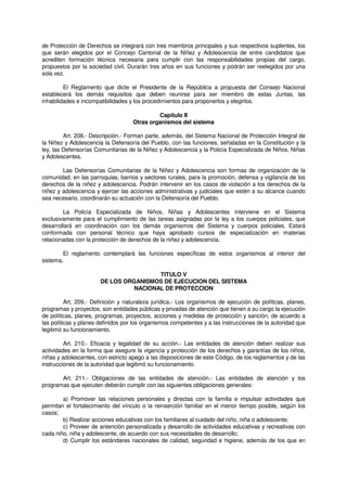 de Protección de Derechos se integrará con tres miembros principales y sus respectivos suplentes, los
que serán elegidos por el Concejo Cantonal de la Niñez y Adolescencia de entre candidatos que
acrediten formación técnica necesaria para cumplir con las responsabilidades propias del cargo,
propuestos por la sociedad civil. Durarán tres años en sus funciones y podrán ser reelegidos por una
sola vez.
El Reglamento que dicte el Presidente de la República a propuesta del Consejo Nacional
establecerá los demás requisitos que deben reunirse para ser miembro de estas Juntas, las
inhabilidades e incompatibilidades y los procedimientos para proponerlos y elegirlos.
Capítulo II
Otras organismos del sistema
Art. 208.- Descripción.- Forman parte, además, del Sistema Nacional de Protección Integral de
la Niñez y Adolescencia la Defensoría del Pueblo, con las funciones, señaladas en la Constitución y la
ley, las Defensorías Comunitarias de la Niñez y Adolescencia y la Policía Especializada de Niños, Niñas
y Adolescentes.
Las Defensorías Comunitarias de la Niñez y Adolescencia son formas de organización de la
comunidad, en las parroquias, barrios y sectores rurales, para la promoción, defensa y vigilancia de los
derechos de la niñez y adolescencia. Podrán intervenir en los casos de violación a los derechos de la
niñez y adolescencia y ejercer las acciones administrativas y judiciales que estén a su alcance cuando
sea necesario, coordinarán su actuación con la Defensoría del Pueblo.
La Policía Especializada de Niños, Niñas y Adolescentes interviene en el Sistema
exclusivamente para el cumplimiento de las tareas asignadas por la ley a los cuerpos policiales, que
desarrollará en coordinación con los demás organismos del Sistema y cuerpos policiales. Estará
conformada con personal técnico que haya aprobado cursos de especialización en materias
relacionadas con la protección de derechos de la niñez y adolescencia.
El reglamento contemplará las funciones específicas de estos organismos al interior del
sistema.
TITULO V
DE LOS ORGANISMOS DE EJECUCION DEL SISTEMA
NACIONAL DE PROTECCION
Art. 209.- Definición y naturaleza jurídica.- Los organismos de ejecución de políticas, planes,
programas y proyectos, son entidades públicas y privadas de atención que tienen a su cargo la ejecución
de políticas, planes, programas, proyectos, acciones y medidas de protección y sanción, de acuerdo a
las políticas y planes definidos por los organismos competentes y a las instrucciones de la autoridad que
legitimó su funcionamiento.
Art. 210.- Eficacia y legalidad de su acción.- Las entidades de atención deben realizar sus
actividades en la forma que asegure la vigencia y protección de los derechos y garantías de los niños,
niñas y adolescentes, con estricto apego a las disposiciones de este Código, de los reglamentos y de las
instrucciones de la autoridad que legitimó su funcionamiento.
Art. 211.- Obligaciones de las entidades de atención.- Las entidades de atención y los
programas que ejecuten deberán cumplir con las siguientes obligaciones generales:
a) Promover las relaciones personales y directas con la familia e impulsar actividades que
permitan el fortalecimiento del vínculo o la reinserción familiar en el menor tiempo posible, según los
casos;
b) Realizar acciones educativas con los familiares al cuidado del niño, niña o adolescente;
c) Proveer de antención personalizada y desarrollo de actividades educativas y recreativas con
cada niño, niña y adolescente, de acuerdo con sus necesidades de desarrollo;
d) Cumplir los estándares nacionales de calidad, seguridad e higiene, además de los que en
 
