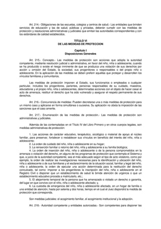 Art. 214.- Obligaciones de las escuelas, colegios y centros de salud.- Las entidades que brinden
servicios de educación y las de salud, públicas y privadas, deberán cumplir con las medidas de
protección y resoluciones administrativas y judiciales que emitan las autoridades correspondientes y con
los estándares de calidad establecidos.
TITULO VI
DE LAS MEDIDAS DE PROTECCION
Capítulo I
Disposiciones Generales
Art. 215.- Concepto.- Las medidas de protección son acciones que adopta la autoridad
competente, mediante resolución judicial o administrativa, en favor del niño, niña o adolescente, cuando
se ha producido o existe el riesgo inminente de que se produzca una violación de sus derechos por
acción u omisión del Estado, la sociedad, sus progenitores o responsables o del propio niño o
adolescente. En la aplicación de las medidas se deben preferir aquellas que protejan y desarrollen los
vínculos familiares y comunitarios.
Las medidas de protección imponen al Estado, sus funcionarios o empleados o cualquier
particular, incluidos los progenitores, parientes, personas responsables de su cuidado, maestros,
educadores y el propio niño, niña o adolescentes, determinadas acciones con el objeto de hacer cesar el
acto de amenaza, restituir el derecho que ha sido vulnerado y asegurar el respeto permanente de sus
derechos.
Art. 216.- Concurrencia de medidas: Pueden decretarse una o más medidas de protección para
un mismo caso y aplicarse en forma simultánea o sucesiva. Su aplicación no obsta la imposición de las
sanciones que el caso amerite.
Art. 217.- Enumeración de las medidas de protección.- Las medidas de protección son
administrativas y judiciales.
Además de las contempladas en el Título IV del Libro Primero y en otros cuerpos legales, son
medidas administrativas de protección:
1. Las acciones de carácter educativo, terapéutico, sicológico o material de apoyo al núcleo
familiar, para preservar, fortalecer o restablecer sus vínculos en beneficio del interés del niño, niña o
adolescente;
2. La orden de cuidado del niño, niña o adolescente en su hogar;
3. La reinserción familiar o retorno del niño, niña y adolescente a su familia biológica;
4. La orden de inserción del niño, niña o adolescente o de la persona comprometidos en la
amenaza o violación del derecho, en alguno de los programas de protección que contempla el Sistema y
que, a juicio de la autoridad competente, sea el más adecuado según el tipo de acto violatorio, como por
ejemplo, la orden de realizar las investigaciones necesarias para la identificación y ubicación del niño,
niña o adolescente o de sus familiares y el esclarecimiento de la situación social, familiar y legal del niño,
niña o adolescente, la orden de ejecutar una acción determinada para la restitución del derecho
conculcado, tal como: imponer a los progenitores la inscripción del niño, niña o adolescente en el
Registro Civil o disponer que un establecimiento de salud le brinde atención de urgencia o que un
establecimiento educativo proceda a matricularlo, etc.;
5. El alejamiento temporal de la persona que ha amenazado o violado un derecho o garantía,
del lugar en que convive con el niño, niña o adolescente afectado; y,
6. La custodia de emergencia del niño, niña o adolescente afectado, en un hogar de familia o
una entidad de atención, hasta por setenta y dos horas, tiempo en el cual el Juez dispondrá la medida de
protección que corresponda.
Son medidas judiciales: el acogimiento familiar, el acogimiento institucional y la adopción.
Art. 218.- Autoridad competente y entidades autorizadas.- Son competentes para disponer las
 