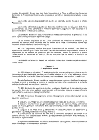 medidas de protección de que trata este título, los Jueces de la Niñez y Adolescencia, las Juntas
Cantonales de Protección de Derechos y las entidades de atención en los casos contemplados en este
Código.
Las medidas judiciales de protección sólo pueden ser ordenadas pon los Jueces de la Niñez y
Adolescencia.
Las medidas administrativas pueden ser dispuestas indistintamente, por los Jueces de la Niñez
y Adolescencia y las Juntas Cantonales de Protección de Derechos, según quien haya prevenido en el
conocimiento de los hechos que las justifican.
Las entidades de atención sólo podrán ordenar medidas administrativas de protección, en los
casos expresamente previstos en el presente Código.
De las medidas dispuestas por las Juntas Cantonales de Protección de Derechos y las
entidades de atención puede recurrirse ante los Jueces de la Niñez y Adolescencia, contra cuya
resolución en esta materia no cabrá recurso alguno.
Art. 219.- Seguimiento, revisión, evaluación y revocatoria de las medidas.- Las Juntas de
Protección de Derechos y los Jueces de la Niñez y Adolescencia tienen la responsabilidad de hacer el
seguimiento de las medidas de protección que han ordenado, revisar su aplicación y evaluar
periódicamente su efectividad, en relación con las finalidades que se tuvieron al momento de
decretarlas.
Las medidas de protección pueden ser sustituidas, modificadas o revocadas por la autoridad
que las impuso.
Capítulo II
El acogimiento familiar
Art. 220.- Concepto y finalidad.- El acogimiento familiar es una medida temporal de protección
dispuesta por la autoridad judicial, que tiene como finalidad brindar a un niño, niña o adolescente privado
de su medio familiar, una familia idónea y adecuada a sus necesidades, características y condiciones.
Durante la ejecución de esta medida, se buscará preservar, mejorar o fortalecer los vínculos
familiares, prevenir el abandono y procurar la inserción del niño, niña o adolescente a su familia
biológica, involucrando a progenitores y parientes.
Art. 221.- Limitación del acogimiento familiar.- La situación de pobreza de los progenitores y de
los parientes dentro del tercer grado de consanguinidad en línea recta o colateral no es por sí misma
razón suficiente para resolver el acogimiento familiar.
Art. 222.- Condiciones del acogimiento familiar.- El acogimiento familiar deberá cumplir con las
siguientes condiciones:
1. Ejecutarse en un hogar previamente calificado para el efecto, por la autoridad competente;
2. Ejecutarse en una vivienda que, por su ubicación, permita que los niños, niñas y adolescentes
sujetos a la medida, participen normalmente de la vida comunitaria y puedan utilizar todos los servicios
que ésta ofrece;
3. Asegurar a los niños, niñas y adolescentes un adecuado proceso de socialización y
garantizarles seguridad y estabilidad emocional y afectiva; y,
4. Garantizar que las relaciones del niño, niña o adolescente acogido se desarrollen en un
contexto familiar y sean personalizadas, de forma que se posibilite la construcción de su identidad y el
desarrollo de la personalidad.
El reglamento establecerá los requisitos que deben reunir los acogientes y más condiciones que
deben reunirse para la declaratoria de idoneidad.
 