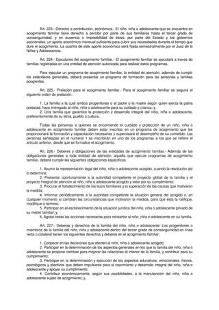 Art. 223.- Derecho a contribución, económica.- El niño, niña o adolescente que se encuentre en
acogimiento familiar tiene derecho a percibir por parte de sus familiares hasta el tercer grado de
consanguinidad, y en ausencia o imposibilidad de éstos, por parte del Estado y los gobiernos
seccionales, un aporte económico mensual suficiente para cubrir sus necesidades durante el tiempo que
dure el acogimiento. La cuantía de este aporte económico será fijada semestralmente por el Juez de la
Niñez y Adolescencia.
Art. 224.- Ejecutores del acogimiento familiar.- El acogimiento familiar se ejecutará a través de
familias registradas en una entidad de atención autorizada para realizar estos programas.
Para ejecutar un programa de acogimiento familiar, la entidad de atención, además de cumplir
los estándares generales, deberá presentar un programa de formación para las personas y familias
acogientes.
Art. 225.- Prelación para el acogimiento familiar.- Para el acogimiento familiar se seguirá el
siguiente orden de prelación:
1. La familia a la cual ambos progenitores o el padre o la madre según quien ejerza la patria
potestad, haya entregado al niño, niña o adolescente para su cuidado y crianza; y,
2. Una familia que garantice la protección y desarrollo integral del niño, niña o adolescente,
preferentemente de su etnia, pueblo o cultura.
Todas las personas a quienes se encomiende el cuidado y protección de un niño, niña o
adolescente en acogimiento familiar deben estar inscritas en un programa de acogimiento que les
proporcionará la formación y capacitación necesarias y supervisará el desempeño de su cometido. Las
personas señaladas en el numeral 1 se inscribirán en uno de los programas a los que se refiere el
artículo anterior, desde que se formalice el acogimiento.
Art. 226.- Deberes y obligaciones de las entidades de acogimiento familiar.- Además de las
obligaciones generales a toda entidad de atención, aquella que ejecute programas de acogimiento
familiar, deberá cumplir las siguientes obligaciones especificas:
1. Asumir la representación legal del niño, niña o adolescente acogido, cuando la resolución así
lo determine;
2. Presentar oportunamente a la autoridad competente el proyecto global de la familia y el
proyecto integral de atención al niño, niña o adolescente acogido y velar por su cumplimiento;
3. Procurar el fortalecimiento de los lazos familiares y la superación de las causas que motivaron
la medida;
4. Informar periódicamente a la autoridad competente la situación general del acogido o, en
cualquier momento si cambian las circunstancias que motivaron la medida, para que ésta la ratifique,
modifique o termine;
5. Participar en el esclarecimiento de la situación jurídica del niño, niña o adolescente privado de
su medio familiar; y,
6. Agotar todas las acciones necesarias para reinsertar al niño, niña o adolescente en su familia.
Art. 227.- Deberes y derechos de la familia del niño, niña o adolescente: Los progenitores o
miembros de la familia del niño, niña y adolescente dentro del tercer grado de consanguinidad en línea
recta o colateral tienen los siguientes derechos y deberes en el acogimiento familiar:
1. Cooperar en las decisiones que afecten al niño, niña o adolescente acogido;
2. Participar en la determinación de los aspectos generales en los que la familia del niño, niña o
adolescente se propone cambiar para mejorar las relaciones al interior de la familia, y contribuir para su
cumplimiento;
3. Participar en la determinación y ejecución de los aspectos educativos, emocionales, físicos,
psicológicos y afectivos que deben impulsarse para el crecimiento y desarrollo integral del niño, niña o
adolescente y apoyar su cumplimiento;
4. Contribuir económicamente, según sus posibilidades, a la manutención del niño, niña o
adolescente sujeto de acogimiento; y,
 