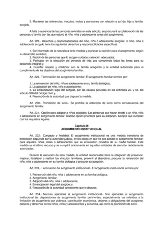 5. Mantener las referencias, vínculos, visitas y atenciones con relación a su hijo, hija o familiar
acogido.
A falta o ausencia de las personas referidas en este articulo, se procurará la colaboración de las
personas o familia con las que estuvo el niño, niña o adolescente antes del acogimiento.
Art. 228.- Derechos y responsabilidades del niño, niña o adolescente acogido: El niño, niña o
adolescente acogido tiene los siguientes derechos y responsabilidades específicas:
1. Ser informado de la naturaleza de la medida y expresar su opinión para el acogimiento, según
su desarrollo evolutivo;
2. Recibir de las personas que lo acogen cuidado y atención adecuados;
3. Participar en la ejecución del proyecto de vida que comprenda todas las áreas para su
desarrollo integral; y,
4. Guardar respeto y colaborar con la familia acogiente y la entidad autorizada para el
cumplimiento de los objetivos del acogimiento familiar.
Art. 229.- Terminación del acogimiento familiar: El acogimiento familiar termina por:
1. La reinserción del niño, niña o adolescente en su familia biológica;
2. La adopción del niño, niña o adolescente;
3. La emancipación legal del acogido, por las causas previstas en los ordinales 2o. y 4o. del
artículo 328 del Código Civil; y,
4. Resolución de la autoridad que dispuso la medida.
Art. 230.- Prohibición de lucro.- Se prohíbe la obtención de lucro como consecuencia del
acogimiento familiar.
Art. 231.- Opción para adoptar a niños acogidos: Las personas que hayan tenido a un niño, niña
o adolescente en acogimiento familiar, tendrán opción prioritaria para su adopción, siempre que cumplan
con los requisitos legales.
Capítulo III
ACOGIMIENTO INSTITUCIONAL
Art. 232.- Concepto y finalidad: El acogimiento institucional es una medida transitoria de
protección dispuesta por la autoridad judicial, en los casos en que no sea posible el acogimiento familiar,
para aquellos niños, niñas o adolescentes que se encuentren privados de su medio familiar. Esta
medida es el último recurso y se cumplirá únicamente en aquellas entidades de atención debidamente
autorizadas.
Durante la ejecución de esta medida, la entidad responsable tiene la obligación de preservar,
mejorar, fortalecer o restituir los vínculos familiares, prevenir el abandono, procurar la reinserción del
niño, niña o adolescente en su familia biológica o procurar su adopción.
Art. 233.- Terminación del acogimiento institucional.- El acogimiento institucional termina por:
1. Reinserción del niño, niña o adolescente en su familia biológica;
2. Acogimiento familiar;
3. Adopción del niño, niña o adolescente;
4. Emancipación legal del acogido; y,
5. Resolución de la autoridad competente que lo dispuso.
Art. 234.- Normas aplicables al acogimiento institucional.- Son aplicables al acogimiento
institucional las disposiciones de acogimiento familiar pertinentes, especialmente las referidas a la
limitación de acogimiento por pobreza, contribución económica, deberes y obligaciones del acogiente,
deberes y derechos de los niños, niñas y adolescentes y su familia, así como la prohibición de lucro.
 