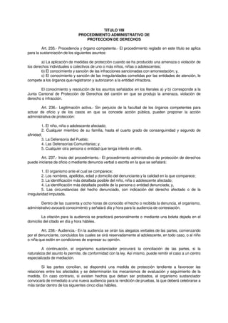 TITULO VIII
PROCEDIMIENTO ADMINISTRATIVO DE
PROTECCION DE DERECHOS
Art. 235.- Procedencia y órgano competente.- El procedimiento reglado en este título se aplica
para la sustanciación de los siguientes asuntos:
a) La aplicación de medidas de protección cuando se ha producido una amenaza o violación de
los derechos individuales o colectivos de uno o más niños, niñas o adolescentes;
b) El conocimiento y sanción de las infracciones sancionadas con amonestación; y,
c) El conocimiento y sanción de las irregularidades cometidas por las entidades de atención, le
compete a los órganos que registraron y autorizaron a la entidad infractora.
El conocimiento y resolución de los asuntos señalados en los literales a) y b) corresponde a la
Junta Cantonal de Protección de Derechos del cantón en que se produjo la amenaza, violación de
derecho o infracción.
Art. 236.- Legitimación activa.- Sin perjuicio de la facultad de los órganos competentes para
actuar de oficio y de los casos en que se concede acción pública, pueden proponer la acción
administrativa de protección:
1. El niño, niña o adolescente afectado;
2. Cualquier miembro de su familia, hasta el cuarto grado de consanguinidad y segundo de
afinidad;
3. La Defensoría del Pueblo;
4. Las Defensorías Comunitarias; y,
5. Cualquier otra persona o entidad que tenga interés en ello.
Art. 237.- Inicio del procedimiento.- El procedimiento administrativo de protección de derechos
puede iniciarse de oficio o mediante denuncia verbal o escrita en la que se señalará:
1. El organismo ante el cual se comparece;
2. Los nombres, apellidos, edad y domicilio del denunciante y la calidad en la que comparece;
3. La identificación más detallada posible del niño, niña o adolescente afectado;
4. La identificación más detallada posible de la persona o entidad denunciada; y,
5. Las circunstancias del hecho denunciado, con indicación del derecho afectado o de la
irregularidad imputada.
Dentro de las cuarenta y ocho horas de conocido el hecho o recibida la denuncia, el organismo,
administrativo avocará conocimiento y señalará día y hora para la audiencia de contestación.
La citación para la audiencia se practicará personalmente o mediante una boleta dejada en el
domicilio del citado en día y hora hábiles.
Art. 238.- Audiencia.- En la audiencia se oirán los alegatos verbales de las partes, comenzando
por el denunciante, concluidos los cuales se oirá reservadamente al adolescente, en todo caso, o al niño
o niña que estén en condiciones de expresar su opinión.
A continuación, el organismo sustanciador procurará la conciliación de las partes, si la
naturaleza del asunto lo permite, de conformidad con la ley. Así mismo, puede remitir el caso a un centro
especializado de mediación.
Si las partes concilian, se dispondrá una medida de protección tendiente a favorecer las
relaciones entre los afectados y se determinarán los mecanismos de evaluación y seguimiento de la
medida. En caso contrario, si existen hechos que deban ser probados, el organismo sustanciador
convocará de inmediato a una nueva audiencia para la rendición de pruebas, la que deberá celebrarse a
más tardar dentro de los siguientes cinco días hábiles.
 