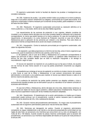 El organismo sustanciador tendrá la facultad de disponer las pruebas e investigaciones que
considere necesarias.
Art. 239.- Audiencia de prueba.- Las partes rendirán todas sus pruebas en la misma audiencia,
luego de lo cual podrán exponer verbalmente sus alegatos, comenzando por la parte denunciante. Si el
organismo sustanciador lo estima necesario por la extensión de las pruebas, podrá establecer un receso
de hasta tres días hábiles.
Art. 240.- Resolución.- El organismo sustanciador pronunciará su resolución definitiva en la
misma audiencia o, a más tardar, dentro de los dos días hábiles siguientes.
Los requerimientos de las acciones de protección si son urgentes, deberán cumplirse de
inmediato o en su defecto dentro del plazo de cinco días contados desde la notificación de la resolución
correspondiente, la misma que podrá hacerse en la misma audiencia. En caso de incumplimiento del
requerimiento, el denunciante o la Junta Cantonal de Protección recurrirán al Juez de la Niñez y
Adolescencia para la aplicación de las sanciones por violación a los derechos. Para este efecto se
observará el trámite correspondiente de la acción de amparo constitucional.
Art. 241.- Impugnación.- Contra la resolución pronunciada por el organismo sustanciador, sólo
caben los siguientes recursos:
1. De reposición, que debe proponerse en el término de tres días, ante el mismo organismo que
la pronunció, quien la resolverá en el término de cuarenta y ocho horas; y,
2. De apelación, ante el Juez de la Niñez y Adolescencia con jurisdicción correspondiente al
órgano que pronunció el fallo o denegó a trámite la petición. La apelación debe interponerse en el
término de tres días contados desde que se dictó la resolución impugnada o se denegó la
reconsideración, según el caso.
El recurso de reposición se resolverá en una audiencia que se fije para el efecto, de acuerdo
con las normas de esta misma sección en la que las partes presentarán únicamente sus alegatos
verbales.
El expediente que contenga el recurso de apelación se remitirá en el plazo máximo de cuarenta
y ocho horas al Juez de la Niñez y Adolescencia, el cual avocará conocimiento del proceso
administrativo y convocará a una audiencia para resolver el recurso que deberá llevarse a cabo en el
término máximo de setenta y dos horas.
En la audiencia de resolución las partes podrán presentar sus alegatos verbales y única y
exclusivamente aquellas pruebas que se demuestren que por su naturaleza no se hubieren conocido en
el proceso administrativo.
El Juez de la Niñez y Adolescencia, dentro del plazo de cinco días, deberá dictar sentencia, la
cual no podrá ser objeto de recurso alguno posterior y deberá ejecutarse inmediatamente. Ninguno de
estos recursos suspenderán la ejecución de las medidas de protección adoptadas.
Art. 242.- Desistimiento.- El desistimiento de la acción administrativa no impide que el órgano
sustanciador pueda continuar con el procedimiento, cuando lo estime necesario para la adecuada
protección de los derechos del niño, niña o adolescente afectado.
Art. 243.- Duración máxima del procedimiento administrativo.- En ningún caso el procedimiento
sustanciado ante el organismo administrativo podrá durar más de treinta días hábiles.
Art. 244.- Sanciones por denegación de justicia.- Cuando el organismo administrativo
competente se niegue indebidamente a dar trámite a una denuncia presentada de conformidad con las
reglas de este título, se sancionará a los miembros que concurrieron con su voto a la denegación, con
multa de 50 a 100 dólares. Cuando exceda los plazos máximos contemplados para la duración del
procedimiento, se sancionará a sus miembros responsables del retardo con la pena de multa prevista en
el artículo 249.
 