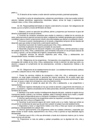 padre; y,
10. El derecho de las madres a recibir atención sanitaria prenatal y postnatal apropiadas.
Se prohíbe la venta de estupefacientes, substancias psicotrópicas y otras que puedan producir
adicción, bebidas alcohólicas, pegamentos industriales, tabaco, armas de fuego y explosivos de
cualquier clase, a niños, niñas y adolescentes.
Art. 28.- Responsabilidad del Estado en relación a este derecho a la salud.- Son obligaciones del
Estado, que se cumplirán a través del Ministerio de Salud:
1. Elaborar y poner en ejecución las políticas, planes y programas que favorezcan el goce del
derecho contemplado en el artículo anterior;
2. Fomentar las iniciativas necesarias para ampliar la cobertura y calidad de los servicios de
salud, particularmente la atención primaria de salud; y adoptará las medidas apropiadas para combatir la
mortalidad materno infantil, la desnutrición infantil y las enfermedades que afectan a la población infantil;
3. Promover la acción interdisciplinaria en el estudio y diagnóstico temprano de los retardos del
desarrollo, para que reciban el tratamiento y estimulación oportunos;
4. Garantizar la provisión de medicina gratuita para niños, niñas y adolescentes;
5. Controlar la aplicación del esquema completo de vacunación;
6. Desarrollar programas de educación dirigidos a los progenitores y demás personas a cargo
del cuidado de los niños, niñas y adolescentes, para brindarles instrucción en los principios básicos de
su salud y nutrición, y en las ventajas de la higiene y saneamiento ambiental; y,
7. Organizar servicios de atención específica para niños, niñas y adolescentes con
discapacidades físicas, mentales o sensoriales.
Art. 29.- Obligaciones de los progenitores.- Corresponde a los progenitores y demás personas
encargadas del cuidado de los niños, niñas y adolescentes, brindar la atención de salud que esté a su
alcance y asegurar el cumplimiento de las prescripciones, controles y disposiciones médicas y de
salubridad.
Art. 30.- Obligaciones de los establecimientos de salud.- Los establecimientos de salud, públicos
y privados, cualquiera sea su nivel, están obligados a:
1. Prestar los servicios médicos de emergencia a todo niño, niña y adolescente que los
requieran, sin exigir pagos anticipados ni garantías de ninguna naturaleza. No se podrá negar esta
atención a pretexto de la ausencia del representante legal, la carencia de recursos económicos, la falta
de cupo, la causa u origen de la emergencia u otra circunstancia similar;
2. Informar sobre el estado de salud del niño, niña o adolescente, a sus progenitores o
representantes;
3. Mantener registros individuales en los que conste la atención y seguimiento del embarazo, el
parto y el puerperio; y registros actualizados de los datos personales, domicilio permanente y referencias
familiares de la madre;
4. Identificar a los recién nacidos inmediatamente después del parto, mediante el registro de sus
impresiones dactilar y plantar y los nombres, apellidos, edad e impresión dactilar de la madre; y expedir
el certificado legal correspondiente para su inscripción inmediata en el Registro Civil;
5. Informar oportunamente a los progenitores sobre los requisitos y procedimientos legales para
la inscripción del niño o niña en el Registro Civil;
6. Garantizar la permanencia segura del recién nacido junto a su madre, hasta que ambos se
encuentren en condiciones de salud que les permitan subsistir sin peligro fuera del establecimiento;
7. Diagnosticar y hacer un seguimiento médico a los niños y niñas que nazcan con problemas
patológicos o discapacidades de cualquier tipo;
8. Informar oportunamente a los progenitores sobre los cuidados ordinarios y especiales que
deben brindar al recién nacida, especialmente a los niños y niñas a quienes se haya detectado alguna
discapacidad;
9. Incentivar que el niño o niña sea alimentado a través de la lactancia materna, por lo menos
hasta el primer año de vida;
10. Proporcionar un trato de calidez y calidad compatibles con la dignidad del niño, niña y
adolescente;
 