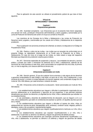 Para la aplicación de esta sanción se utilizará el procedimiento judicial de que trata el título
siguiente.
TITULO IX
INFRACCIONES Y SANCIONES
Capítulo I
Disposiciones generales
Art. 245.- Autoridad competente.- Las infracciones que en el presente título tienen asignadas
una sanción de multa, constituyen infracciones administrativas y serán juzgadas y sancionadas por la
Junta de Protección de Derechos del cantón en el que se cometió la infracción.
Los miembros de los Consejos de la Niñez y Adolescencia y las Juntas de Protección de
Derechos serán juzgados y sancionados por los Jueces de la Niñez y Adolescencia de la respectiva
jurisdicción.
Para la aplicación de sanciones privativas de la libertad, se estará a lo dispuesto en el Código de
Procedimiento Penal.
Art. 246.- Destino y cobro de las multas.- Las multas que se recauden de conformidad con el
presente Código, se depositarán directamente en el Fondo para la Protección de la Niñez y
Adolescencia. En caso de mora en el pago de las multas, su cobro estará a cargo del respectivo
Municipio que dispondrá de jurisdicción coactiva para el efecto.
Art. 247.- Sanciones especiales de suspensión y clausura.- Las entidades de atención y servicio
público y privado que violen o amenacen los derechos de la niñez y adolescencia, además de las
sanciones de multa previstas en este título, serán sancionados con suspensión de cinco días, la primera
vez, un mes la segunda y con clausura definitiva la tercera vez.
Capítulo II
Infracciones sancionadas con multa
Art. 248.- Sanción general.- El que de cualquier forma amenace o viole alguno de los derechos
o garantías contemplados en este Código y más leyes, en favor de un niño, niña o adolescente, y cuya
conducta de acción u omisión no tenga asignada una sanción especial, será condenado al pago de una
multa de 100 a 500 dólares, por cada amenaza o violación de éstos.
Art. 249.- Infracciones contra el derecho a la educación.- Serán sancionados con multa de 100 a
500 dólares:
1. Los establecimientos educativos que nieguen o dificulten la participación organizada de sus
alumnos adolescentes en la planificación y ejecución de sus programas, o que permitan prácticas
disciplinarias que afecten los derechos y la dignidad de los niños, niñas o adolescentes que estudian en
sus establecimientos;
2. Las autoridades y docentes de establecimientos de educación, que se nieguen a oír a un
niño, niña o adolescente, que estén en condiciones de expresar su opinión, en aquellos asuntos que son
de su interés;
3. Los establecimientos educativos que nieguen o dificulten el ingreso de niños, niñas y/o
adolescentes por razones de salud, discapacidad, etnia, embarazo, condición social, religiosa, política o
ideológica, suyas o de sus padres o representantes legales;
4. Los establecimientos educativos que nieguen injustificadamente la matrícula a un niño, niña o
adolescente;
5. Los establecimientos educativos que expulsen injustificadamente a un niño, niña o
adolescente, no permitan su derecho a la defensa y nieguen las garantías del debido proceso;
6. Los establecimientos educativos que impongan sanciones disciplinarias injustificadas a un
niño, niña o adolescente, no permitan su derecho a la defensa y nieguen las garantías del debido
 