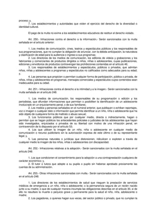 proceso; y,
7. Los establecimientos y autoridades que violen el ejercicio del derecho de la diversidad o
identidad cultural.
El pago de la multa no exime a los establecimientos educativos de restituir el derecho violado.
Art. 250.- Infracciones contra el derecho a la información.- Serán sancionados con la multa
señalada en el artículo anterior:
1. Los medios de comunicación, cines, teatros y espectáculos públicos y los responsables de
sus programaciones, que no cumplan la obligación de anunciar, con la debida anticipación, la naturaleza
y clasificación de edad para la audiencia o ingreso a sus programas;
2. Los directores de los medios de comunicación, los editores de videos y grabaciones y los
fabricantes y comerciantes de productos dirigidos a niños, niñas o adolescentes, cuyas publicaciones,
ediciones y envoltorios de productos contravengan las prohibiciones contenidas en el artículo 46;
3. Los responsables de establecimientos y espectáculos, públicos o privados, que admitan
niños, niñas y adolescentes a programas y espectáculos no calificados como adecuados para su edad;
y,
4. Las personas que propicien o permitan cualquier forma de participación, pública o privada, de
niños, niñas y adolescentes en programas, mensajes comerciales y espectáculos cuyos contenidos sean
inadecuados para su edad.
Art. 251.- Infracciones contra el derecho a la intimidad y a la imagen.- Serán sancionados con la
multa señalada en el artículo 248:
1. Los medios de comunicación, los responsables de su programación o edición y los
periodistas, que difundan informaciones que permitan o posibiliten la identificación de un adolescente
involucrado en un enjuiciamiento penal, o de sus familiares;
2. Los medios y personas señalados en el numeral anterior, que publiquen o exhiban reportajes,
voz o imagen o cualquier dato o información que permita identificar a un niño, niña o adolescente que ha
sido objeto de cualquiera forma de maltrato o abuso sexual;
3. Los funcionarios públicos que por cualquier medio, directa o indirectamente, hagan o
permitan que se hagan públicos los antecedentes policiales o judiciales de los adolescentes que hayan
sido investigados, enjuiciados o privados de su libertad con motivo de una infracción penal, en
contravención de lo dispuesto por el artículo 53;
4. Los que utilicen la imagen de un niño, niña o adolescente en cualquier medio de
comunicación o recurso publicitario sin la autorización expresa de este último o de su representante
legal; y,
5. Las personas naturales o jurídicas que distorsionen, ridiculicen o exploten a través de
cualquier medio la imagen de los niños, niñas o adolescentes con discapacidad.
Art. 252.- Infracciones relativas a la adopción.- Serán sancionados con la multa señalada en el
artículo 248:
1. Los que condicionen el consentimiento para la adopción a una contraprestación cualquiera de
carácter económico; y,
2. El tutor o tutora que adopte a su pupila o pupilo sin haberse aprobado previamente las
cuentas de su administración.
Art. 253.- Otras infracciones sancionadas con multa.- Serán sancionados con la multa señalada
en el artículo 248:
1. Los directores de los establecimientos de salud que nieguen la prestación de servicios
médicos de emergencia a un niño, niña o adolescente; o la permanencia segura de un recién nacido
junto a su madre; o que de cualquier manera incumpla las obligaciones descritas en el articulo 30, si de
ello no resultare la muerte o perjuicio grave y permanente para la salud el niño, niña, adolescente o
madre;
2. Los pagadores, o quienes hagan sus veces, del sector público o privado, que no cumplan la
 