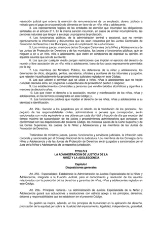 resolución judicial que ordena la retención de remuneraciones de un empleado, obrero, jubilado o
retirado para el pago de una pensión de alimentos en favor de un niño, niña o adolescente;
3. Los representantes legales de las entidades de atención que incumplan las obligaciones
señaladas en el artículo 211. En la misma sanción incurrirán, en casos de similar incumplimiento, las
personas naturales que tengan a su cargo un programa de protección;
4. Los funcionarios públicos, de la administración central y seccional, que no remitan
oportunamente la información y documentos que les sean requeridos por las Juntas Cantonales de
Protección de Derechos o los Municipios, para el cumplimiento de sus funciones;
5. Los ministros jueces, miembros de los Concejos Cantonales de la Niñez y Adolescencia y de
las Juntas de Protección de Derechos y de los municipios, los jueces y funcionarios públicos, que se
nieguen a oír a un niño, niña o adolescente, que estén en condiciones de expresar su opinión, en
aquellos asuntos que son de su interés;
6. Los que por cualquier medio pongan restricciones que impidan el ejercicio del derecho de
reunión y libre asociación de un niño, niña o adolescente, fuera de los casos expresamente permitidos
por la ley;
7. Los miembros del Ministerio Público, los defensores de la niñez y adolescencia, los
defensores de oficio, abogados, peritos, secretarios, oficiales y auxiliares de los tribunales y juzgados,
que retarden injustificadamente los procedimientos judiciales reglados en este Código;
8. Los que utilicen o permitan que se utilice a niños, niñas o adolescentes que no hayan
cumplido dieciséis años, en programas o espectáculos de proselitismo político o religioso;
9. Los establecimientos comerciales y personas que vendan bebidas alcohólicas y cigarrillos a
menores de dieciocho años;
10. Los que violen el derecho a la asociación, reunión y manifestación de los niños, niñas y
adolescentes, en los términos consagrados en este Código; y,
11. Los funcionarios públicos que impidan el derecho de los niños, niñas y adolescentes a su
identidad e identificación.
Art. 254.- Sanción a los juzgadores por el retardo en la tramitación de los procesos.- Sin
perjuicio de las responsabilidades civiles, administrativas o penales que correspondan, serán
sancionados con multa equivalente a tres dólares por cada día hábil o fracción de día que excedan del
tiempo máximo de sustanciación de los juicios y procedimientos administrativos que conozcan, de
conformidad con las disposiciones del presente Código, los ministros jueces de la Corte Suprema y de
las Cortes Superiores, los Jueces de la Niñez y Adolescencia y los miembros de las Juntas de
Protección de Derechos.
Tratándose de ministros jueces, jueces, funcionarios y servidores judiciales, la infracción será
conocida y sancionada por el Consejo Nacional de la Judicatura. Los miembros de los Consejos de la
Niñez y Adolescencia y de las Juntas de Protección de Derechos serán juzgados y sancionados por el
Juez de la Niñez y Adolescencia de la respectiva jurisdicción.
TITULO X
LA ADMINISTRACION DE JUSTICIA DE LA
NIÑEZ Y LA ADOLESCENCIA
Capítulo I
Disposiciones generales
Art. 255.- Especialidad.- Establécese la Administración de Justicia Especializada de la Niñez y
Adolescencia, integrada a la Función Judicial, para el conocimiento y resolución de los asuntos
relacionados con la protección de los derechos y garantías de niños, niñas y adolescentes reglados en
este Código.
Art. 256.- Principios rectores.- La Administración de Justicia Especializada de la Niñez y
Adolescencia guiará sus actuaciones y resoluciones con estricto apego a los principios, derechos,
deberes y responsabilidades que se establecen en el presente Código.
Su gestión se inspira, además, en los principios de humanidad en la aplicación del derecho,
priorización de la equidad por sobre la ritualidad del enjuiciamiento, legalidad, independencia, gratuidad,
 