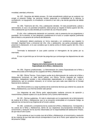 moralidad, celeridad y eficiencia.
Art. 257.- Garantías del debido proceso.- En todo procedimiento judicial que se sustancie con
arreglo al presente Código, las personas tendrán asegurada la inviolabilidad de la defensa, la
contradicción, la impugnación, la inmediación, el derecho a ser oído y las demás garantías del debido
proceso.
Art. 258.- Testimonio del niño, niña y adolescente ofendido.- En todo procedimiento, judicial o
administrativo, el Juez o la autoridad competente, velará porque se respete el interés superior del niño,
niña o adolescente que ha sido ofendido por la comisión de una infracción penal.
El niño, niña o adolescente declararán sin juramento, ante la presencia de sus progenitores o
guardador. De no tenerlos, el Juez designará y posesionará en el acto un curador especial, prefiriendo
para el efecto a una persona de confianza del declarante.
La declaración deberá practicarse en forma reservada y en condiciones que respeten la
intimidad, integridad física y emocional del niño, niña o adolescente. Las partes procesales podrán
presenciar la declaración, si el Juez considera que no atenta contra el interés superior del niño, niña o
adolescente.
Terminada la declaración el Juez podrá autorizar el interrogatorio de las partes por su
intermedio.
El Juez no permitirá que se formulen las preguntas que contravengan las disposiciones de este
artículo.
Capítulo II
Organos de la Administración de Justicia
Especializada de la Niñez y Adolescencia
Art. 259.- Organos jurisdiccionales.- La Administración de Justicia Especializada de la Niñez y
Adolescencia está conformada por los Juzgados de Niñez y Adolescencia.
Art. 260.- Oficina Técnica.- Como órgano auxiliar de la Administración de Justicia de la Niñez y
Adolescencia funcionará, en cada distrito judicial, una Oficina Técnica integrada por médicos,
psicólogos, trabajadores sociales y más profesionales especializados en el trabajo con la niñez y
adolescencia, que se considere necesario, en el número que para cada caso determine el Consejo
Nacional de la Judicatura.
Esta Oficina tendrá a su cargo la práctica de los exámenes técnicos que ordenen los Jueces de
Niñez y Adolescencia y sus informes tendrán valor pericial.
Los integrantes de esta Oficina serán seleccionados mediante concurso de oposición y
merecimientos y estarán sujetos a la Ley de Servicio Civil y Carrera Administrativa.
Art. 261.- Normas supletorias.- En todo lo relacionado con la organización de la Administración
de Justicia de la Niñez y Adolescencia, que no se encuentre contemplado en el presente Código, se
aplicarán las normas de la Ley Orgánica de la Función Judicial.
Art. 262.- Jurisdicción y competencia de los Jueces de la Niñez y Adolescencia.- Corresponde a
los Jueces de la Niñez y Adolescencia, dentro de sus respectivas circunscripciones territoriales, el
conocimiento y resolución de los asuntos relacionados con la responsabilidad del adolescente infractor,
de que trata el Libro Cuarto.
En los cantones en que no exista Juez de la Niñez y Adolescencia, el conocimiento y resolución
de las materias de que trata este artículo corresponderá al Juez de lo Penal, quien aplicará las normas
del presente Código.
 