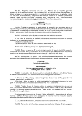 Art. 263.- Requisitos especiales para ser Juez.- Además de los requisitos generales
establecidos en la Ley Orgánica de la Función Judicial, para ser Juez de la Niñez y Adolescencia se
deberá participar en un concurso de oposición y merecimientos, en cuyo examen de aptitud se incluirá
una evaluación del conocimiento y comprensión del candidato acerca de los principios y normas del
presente Código, Constitución Política, Convención sobre Derechos del Niño y más instrumentos
internacionales vigentes sobre derechos y garantías de los niños, niñas y adolescentes.
Capítulo III
La acción judicial de protección
Art. 264.- Finalidad y naturaleza.- La acción judicial de protección tiene por objeto obtener un
requerimiento judicial para la protección de los derechos colectivos y difusos de la niñez y adolescencia,
y consiste en la imposición de una determinada conducta de acción u omisión, de posible cumplimiento,
dirigido a la persona o entidad requerida, con las prevenciones contempladas en la ley.
Art. 265.- Legitimación activa.- Pueden proponer la acción judicial de protección:
a) Las Juntas de Protección de Derechos, en casos de amenazas o violaciones de derechos
producidos en su respectiva jurisdicción;
b) La Defensoría del Pueblo; y,
c) Cualquier persona mayor de quince años que tenga interés en ello.
Para la acción del literal c), se requerirá el patrocinio de abogado.
Art. 266.- Organo competente.- El conocimiento y resolución de la acción judicial de protección
corresponde al Juez de la Niñez y Adolescencia de la jurisdicción en que se ha producido la violación del
derecho, en el domicilio del demandado o en el del accionante, a elección de este último.
Art. 267.- Procedimiento.- Se aplicará a esta acción el procedimiento sumarísimo, que garantice
la contradicción procesal, las garantías del debido proceso y el derecho a la tutela judicial efectiva.
Capítulo IV
Procedimientos judiciales
Sección Primera
Normas especiales para la investigación de la
Policía y de la Oficina Técnica
Art. 268.- Investigación.- Este Código regula la investigación de la Policía y de la Oficina Técnica
de la Niñez y la Adolescencia para la sustanciación de las investigaciones orientadas a:
1. Ubicar a los niños, niñas y adolescentes privados de su medio familiar, presuntamente
perdidos, desaparecidos o plagiados; y,
2. Identificar y ubicar los lugares de residencia del padre, la madre o parientes dentro del tercer
grado de consanguinidad ausentes o desaparecidos del niño, niña o adolescente.
Art. 269.- Petición.- El Juez de oficio o a petición de cualquier entidad de atención, la madre, el
padre o los parientes del niño, niña o adolescente, según el caso, dictará un auto en el que dispondrá la
investigación correspondiente tendiente a identificar y ubicar al niño, niña o adolescente, sus padres y
demás familiares, según el caso.
En la investigación intervendrán el Ministerio Público, la DINAPEN u otras unidades de la Policía
Nacional y la Oficina Técnica, quienes tienen la obligación de presentar informes mensuales sobre las
actividades realizadas y los resultados de las mismas.
El Juez podrá solicitar aclaración, ampliaciones o reforma de los informes presentados.
Art. 270.- Reinserción del niño, niña o adolescente en su familia biológica.- Si la investigación
 