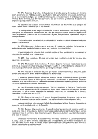 Art. 275.- Audiencia de prueba.- En la audiencia de prueba, actor y demandado, en el mismo
orden, presentarán los medios probatorios que hubieren sido oportunamente anunciados, comenzando
con el examen de los testigos, que podrán ser interrogados por los defensores de ambas partes, y los
informes de los técnicos, que deberán responder a las observaciones y solicitudes de aclaración o
ampliación que aquellos les formulen.
Por Secretaría del Juzgado se dará lectura resumida de los documentos que agreguen las
partes y de los oficios e informes que se han recibido.
Los interrogatorios de los abogados defensores se harán directamente a los testigos, peritos y
contraparte, sin necesidad de intermediación del Juez, que sólo podrá objetar, de oficio o a petición de
parte, las preguntas que considere inconstitucionales, ilegales, irrespetuosas o impertinentes respecto
del enjuiciamiento.
Concluida la prueba, los defensores, comenzando por el del actor, podrán exponer sus alegatos
sobre la prueba rendida.
Art. 276.- Diferimiento de la audiencia y receso.- A petición de cualquiera de las partes, la
audiencia de prueba podrá diferirse por una sola vez y hasta por cinco días hábiles.
Una vez iniciada, si la extensión de la prueba lo justifica, el Juez podrá disponer un receso por el
mismo término señalado en el inciso anterior.
Art. 277.- Auto resolutorio.- El Juez pronunciará auto resolutorio dentro de los cinco días
siguientes a la audiencia.
Art. 278.- Modificación de la resolución.- A petición de parte interesada y escuchada la parte
contraria, el Juez podrá modificar en cualquier tiempo lo resuelto, de conformidad con el artículo anterior,
si se prueba que han variado las circunstancias que tuvo presente para emitirla.
Art. 279.- Recurso de apelación.- La parte que no esté conforme con el auto resolutorio, podrá
apelarlo ante el superior, dentro del término de tres días de notificado.
El escrito de apelación deberá precisar los puntos a los que se contrae el recurso y sin este
requisito la instancia superior le tendrá por no interpuesto. En todo caso, la apelación se concederá
solamente en el efecto devolutivo. El Juez inferior remitirá el expediente al superior dentro del término de
cinco días siguientes a la concesión del recurso.
Art. 280.- Tramitación en segunda instancia.- Recibido el proceso, la Sala de la Corte Superior
convocará a una audiencia en la que los defensores de las partes presentarán sus alegatos verbales,
comenzando por el recurrente. Concluida la audiencia, pronunciará su resolución en la forma y
oportunidad indicadas en el artículo 277.
Art. 281.- Recurso de casación.- El recurso de casación procede únicamente contra el auto
resolutorio de segunda instancia, por las causales y con las formalidades contempladas en la ley.
La sustanciación de este recurso en la Sala Especializada de la Corte Suprema de Justicia, se
ajustará al trámite señalado en la Ley de Casación.
Art. 282.- Duración del procedimiento.- El procedimiento al que se refiere la presente sección no
podrá durar más de cincuenta días de término contados desde la citación con la demanda en primera
instancia; ni más de veinticinco días desde la recepción del proceso, tanto en segunda instancia como
en el caso de casación.
En caso de incumplimiento de estos términos, el Consejo Nacional de la Judicatura sancionará
al Juez y a cada uno de los Ministros Jueces de la Sala correspondiente, con multa de veinte dólares por
cada día hábil o fracción de día de retraso, en caso de reincidencia el Consejo Nacional de la Judicatura
aplicará las sanciones que correspondan.
 