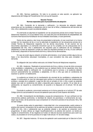 Art. 283.- Normas supletorias.- En todo lo no previsto en esta sección, se aplicarán las
disposiciones del Código de Procedimiento Civil y la Ley de Casación.
Sección Tercera
Normas especiales para el procedimiento de adopción
Art. 284.- Contenido de la demanda y calificación.- La demanda de adopción deberá
presentarse por los candidatos a adoptantes ante el Juez de la Niñez y Adolescencia del domicilio del
niño, niña o adolescente a quien se pretende adoptar.
A la demanda se adjuntará el expediente con las actuaciones previas de la Unidad Técnica de
Adopciones respectiva, en la que deberá incluir una copia del juicio de declaratoria de adoptabilidad, del
Convenio Internacional de Acreditación de las Entidades Autorizadas, si fuere pertinente.
Dentro de las setenta y dos horas de presentada la demanda, el Juez examinará si la misma
cumple con los requisitos de ley y si se ha adjuntado el expediente con las actuaciones previas de la
Unidad Técnica de Adopciones respectiva con los demás documentos. Si del examen de los
documentos adjuntados a la demanda encontrare que se ha cumplido con los presupuestos de la
adoptabilidad del niño, niña o adolescente; los requisitos para la calificación de los candidatos a
adoptantes y la fase de asignación cumple con todos los requisitos previstos en la ley, el Juez calificará
la demanda y dispondrá el reconocimiento de firma y rúbrica de los demandantes.
En caso de existir alguna violación al trámite administrativo, si se hubiera omitido alguna de sus
fases o los documentos estuviesen incompletos, el Juez concederá tres días para completar la
demanda.
Es obligación del Juez notificar este auto a la Unidad Técnica de Adopciones respectiva.
Art. 285.- Audiencia.- Realizado el reconocimiento de firma y rúbrica, el Juez de oficio convocará
a los candidatos a adoptantes a una audiencia que se realizará dentro de los siguientes cinco días
hábiles contados desde la notificación de la providencia que la convoca; a la audiencia deberán
concurrir personalmente los candidatos a adoptantes, el niño o niña que esté en condiciones de
expresar su opinión o el adolescente.
La audiencia se iniciará con la manifestación de voluntad de los candidatos a adoptantes de
adoptar. A continuación el Juez los interrogará para verificar su conocimiento sobre las consecuencias
jurídicas y sociales de la adopción. Luego de ello oirá en privado al niño o niña a quien se pretende
adoptar que esté en condiciones de edad y desarrollo para expresar su opinión. Si se trata de un
adolescente, se requerirá su consentimiento, de acuerdo a lo dispuesto en el artículo 164 de este
Código.
Concluida la audiencia, pronunciará sentencia en la forma prescrita en el artículo 277 de este
Código contra la cual procederá el recurso de apelación para ante la Corte Superior del distrito.
Art. 286.- Comprobación de identidades y causas de comparecencia.- El Juez verificará con los
instrumentos públicos pertinentes, la identidad de relación de parentesco o nombramiento de tutor,
según sea el caso, de las personas a que comparecen en virtud de lo previsto en los artículos 163 y 166
de este Código.
Si tuviere dudas sobre la paternidad o maternidad del o los comparecientes, podrá ordenar la
práctica del examen comparativo de los patrones de bandas o secuencias de ácido desoxirribonucleico
(ADN) del niño, niña o adolescente que se pretende adoptar y de quienes se presentan como
progenitores. Si estos últimos se niegan Injustificadamente a la práctica del examen, se tendrá por
negado el consentimiento. Si las negativas se fundan en falta de recursos económicos para cubrir sus
costos, se procederá en la forma prevista en la regla 4 del artículo 131 de este Código.
Art. 287.- Segunda instancia.- El recurso de apelación será sustanciado por la Sala de la Corte
 