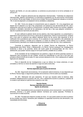 Superior del Distrito, en una sola audiencia. La sentencia se pronunciará en la forma señalada en el
artículo 277.
Art. 288.- Exigencia adicional para las adopciones internacionales.- Tratándose de adopciones
internacionales, deberán acompañarse a la demanda el expediente con los documentos mencionados
en el artículo 183 de este Código, el informe de la Unidad Técnica de Adopciones indicado en el artículo
184, el acta de asignación y la aceptación de los candidatos a adoptantes.
Art. 289.- Forma de otorgar el consentimiento para la adopción.- El o los progenitores que
deseen dar en adopción a su hijo o hija, presentarán una solicitud al Juez del domicilio del niño, niña o
adolescente, para que se lo reciba su consentimiento. La petición debe contener los nombres, apellidos;
profesión o actividad y domicilio de los solicitantes y los del hijo o hija cuya adopción consienten; y
adjuntar la partida de nacimiento de este último.
El Juez calificará la petición dentro de las setenta y dos horas siguientes a su presentación y
dispondrá el reconocimiento de la firma y rúbrica de los peticionarios. Hecho el reconocimiento, señalará
día y hora para la audiencia que deberá realizarse dentro de los quince días siguientes al de la
notificación de la providencia que lo convoca. En la audiencia el Juez expondrá a los solicitantes las
consecuencias jurídicas y sociales de la adopción y si éstos se ratifican en su decisión, recibirá su
consentimiento y decretará una medida de protección provisional a favor del niño, niña o adolescente.
Concluida la audiencia, dispondrá que la Unidad Técnica de Adopciones, la Policía
Especializada para Niños, Niñas o Adolescentes y la Oficina Técnica practiquen las investigaciones
tendientes a ubicar a los parientes, dentro del cuarto grado de consanguinidad, del niño, niña o
adolescente, que puedan hacerse cargo en forma permanente y estable de su cuidado.
Si los resultados de las investigaciones son positivos y alguno de dichos parientes expresa su
disposición para encargarse de ese cuidado, remitirá los antecedentes al Juez de lo Civil para que
proceda al discernimiento de la tutela. En caso contrario declarará al niño, niña o adolescente en aptitud
legal para ser adoptado.
Para el desarrollo de las investigaciones a que se refieren los incisos anteriores, el Juez
concederá un término no menor de sesenta ni mayor de ciento veinte días.
Sección Cuarta
Normas especiales para el juicio de tenencia
Art. 290.- Seguimiento de la tenencia.- En la resolución sobre la tenencia, el Juez dispondrá que
la Oficina Técnica haga un seguimiento periódico de la tenencia e informe sobre sus resultados.
Art. 291.- Motivación del auto resolutorio.- El auto que resuelve sobre la tenencia, debe
considerar obligatoriamente la posición del niño, niña o adolescente durante la audiencia, cuidando de
no revelar lo que declaró en ejercicio de su derecho a ser oído.
Sección Quinta
Normas especiales para el juicio de
fijación de alimentos
Art. 292.- Improcedencia de la acumulación de acciones y de la reconvención.- Las acciones por
alimentos, tenencia y la patria potestad deberán tramitarse por cuerda separada. Prohíbese la
reconvención en estas acciones.
Art. 293.- Facultad para disponer pruebas de oficio.- El Juez podrá ordenar de oficio la práctica
de las pruebas que estime necesarias para establecer la capacidad económica del alimentante y las
necesidades del alimentado.
TITULO XI
LA MEDIACION
 